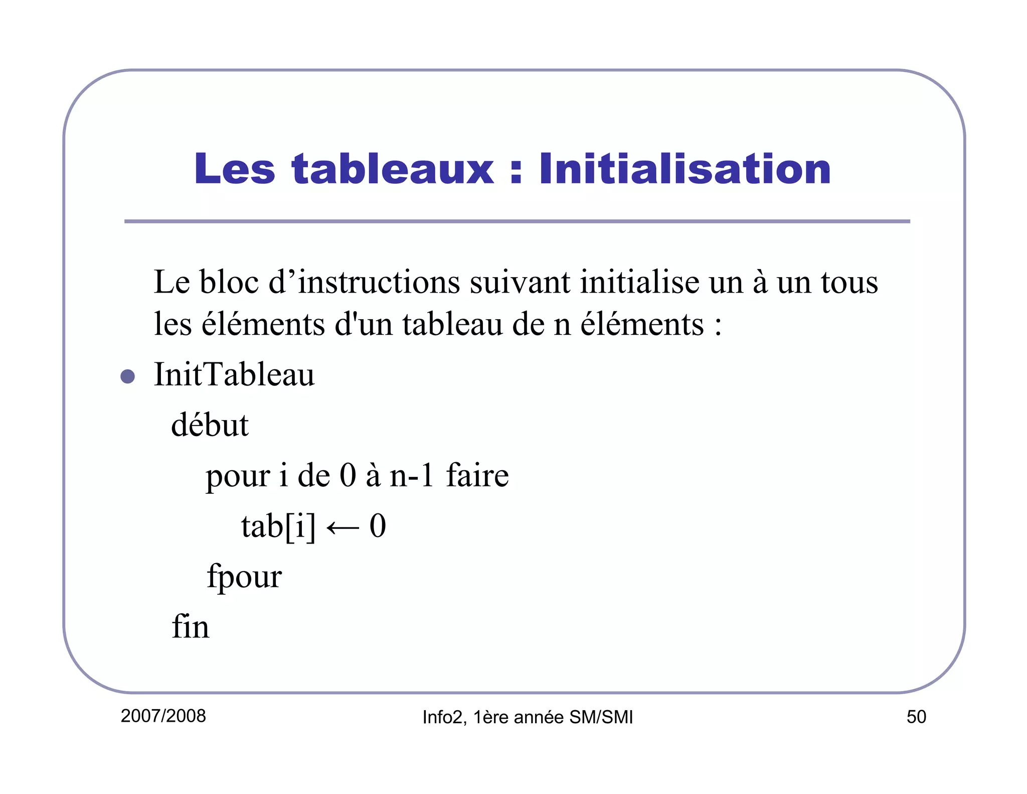 Les tableaux : Initialisation
Le bloc d’instructions suivant initialise un à un tous
les éléments d'un tableau de n éléments :
InitTableau
début
pour i de 0 à n-1 faire
tab[i] ← 0
fpour
fin
2007/2008

Info2, 1ère année SM/SMI

50

 