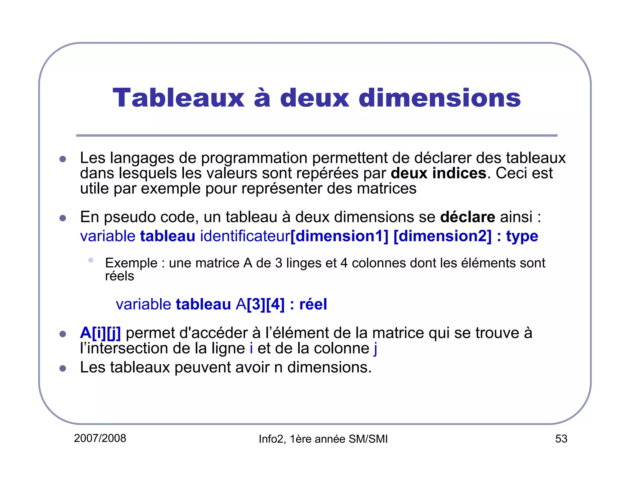 Tableaux à deux dimensions
Les langages de programmation permettent de déclarer des tableaux
dans lesquels les valeurs sont repérées par deux indices. Ceci est
utile par exemple pour représenter des matrices
En pseudo code, un tableau à deux dimensions se déclare ainsi :
variable tableau identificateur[dimension1] [dimension2] : type

•

Exemple : une matrice A de 3 linges et 4 colonnes dont les éléments sont
réels

variable tableau A[3][4] : réel
A[i][j] permet d'accéder à l’élément de la matrice qui se trouve à
l’intersection de la ligne i et de la colonne j
Les tableaux peuvent avoir n dimensions.

2007/2008

Info2, 1ère année SM/SMI

53

 