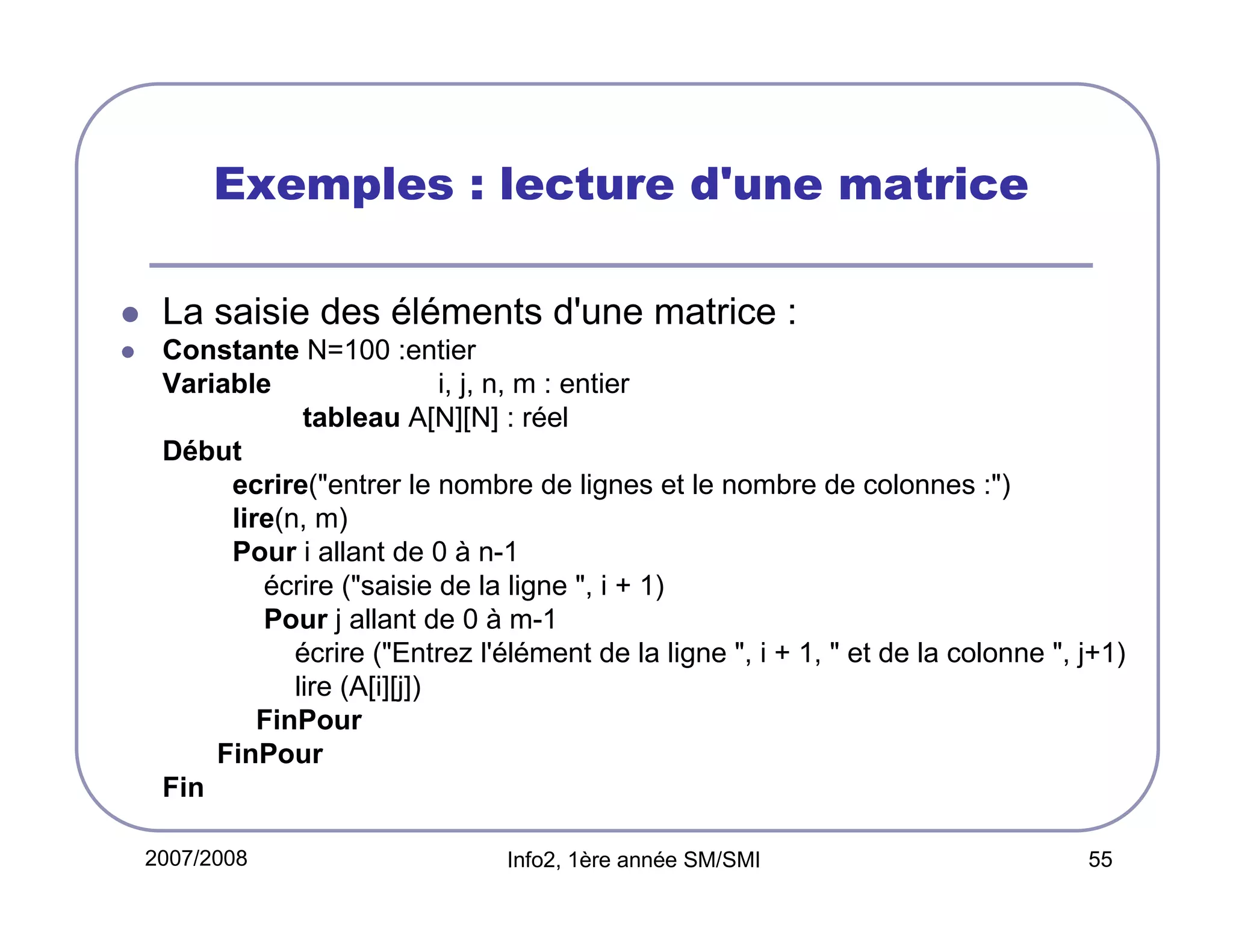 Exemples : lecture d'une matrice
La saisie des éléments d'une matrice :
Constante N=100 :entier
Variable
i, j, n, m : entier
tableau A[N][N] : réel
Début
ecrire("entrer le nombre de lignes et le nombre de colonnes :")
lire(n, m)
Pour i allant de 0 à n-1
écrire ("saisie de la ligne ", i + 1)
Pour j allant de 0 à m-1
écrire ("Entrez l'élément de la ligne ", i + 1, " et de la colonne ", j+1)
lire (A[i][j])
FinPour
FinPour
Fin
2007/2008

Info2, 1ère année SM/SMI

55

 