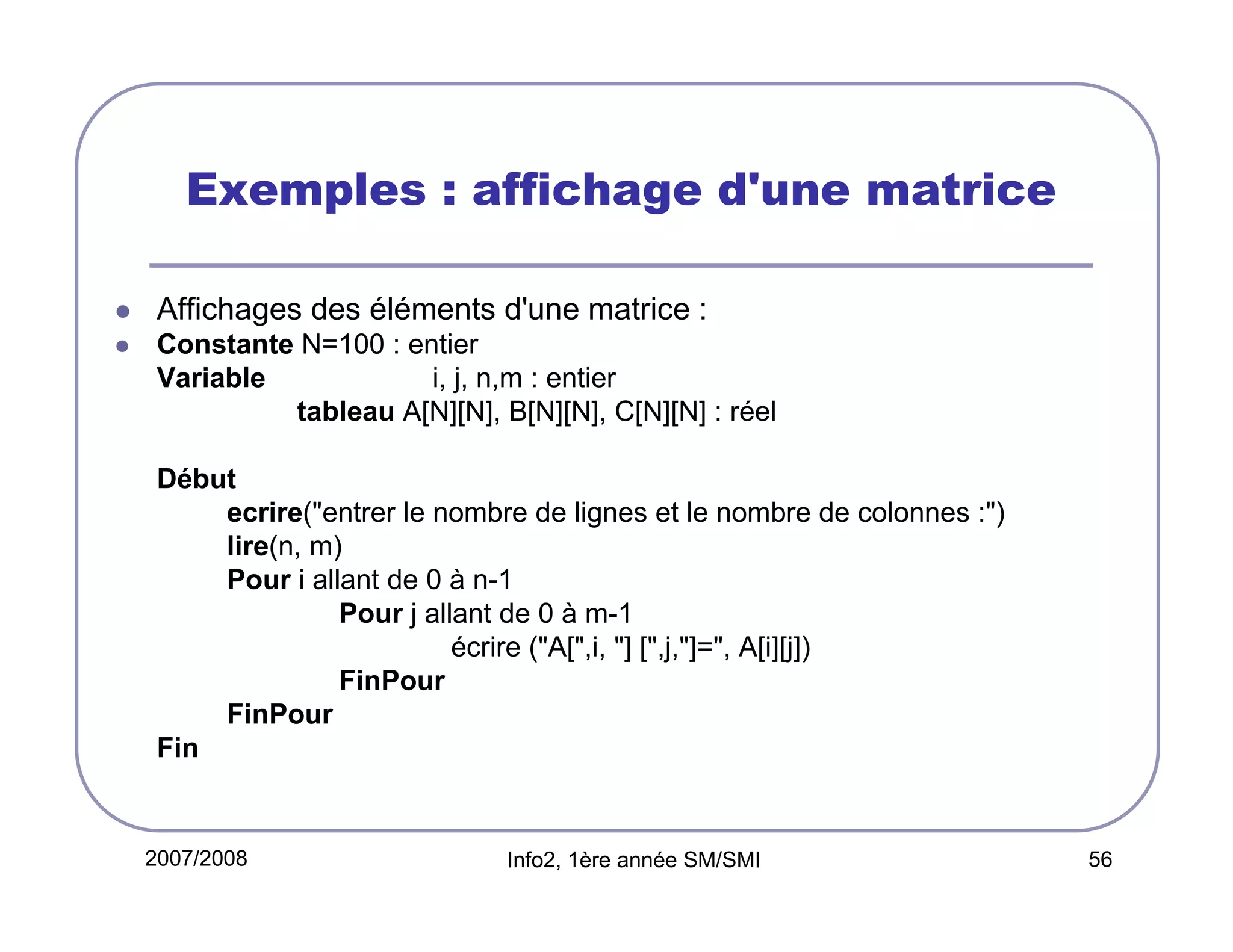 Exemples : affichage d'une matrice
Affichages des éléments d'une matrice :
Constante N=100 : entier
Variable
i, j, n,m : entier
tableau A[N][N], B[N][N], C[N][N] : réel
Début
ecrire("entrer le nombre de lignes et le nombre de colonnes :")
lire(n, m)
Pour i allant de 0 à n-1
Pour j allant de 0 à m-1
écrire ("A[",i, "] [",j,"]=", A[i][j])
FinPour
FinPour
Fin

2007/2008

Info2, 1ère année SM/SMI

56

 