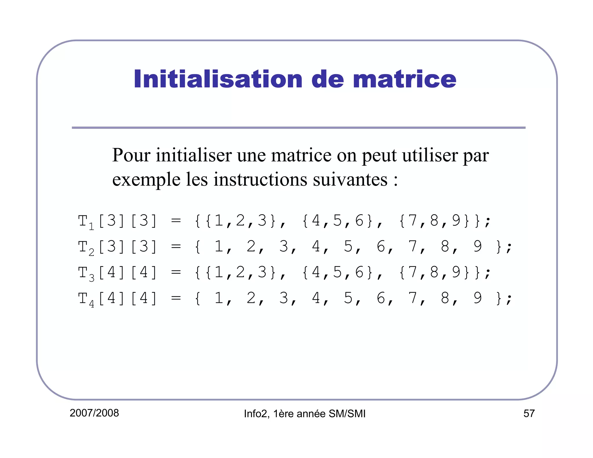 Initialisation de matrice
Pour initialiser une matrice on peut utiliser par
exemple les instructions suivantes :
T1[3][3]
T2[3][3]
T3[4][4]
T4[4][4]

2007/2008

=
=
=
=

{{1,2,3}, {4,5,6}, {7,8,9}};
{ 1, 2, 3, 4, 5, 6, 7, 8, 9 };
{{1,2,3}, {4,5,6}, {7,8,9}};
{ 1, 2, 3, 4, 5, 6, 7, 8, 9 };

Info2, 1ère année SM/SMI

57

 