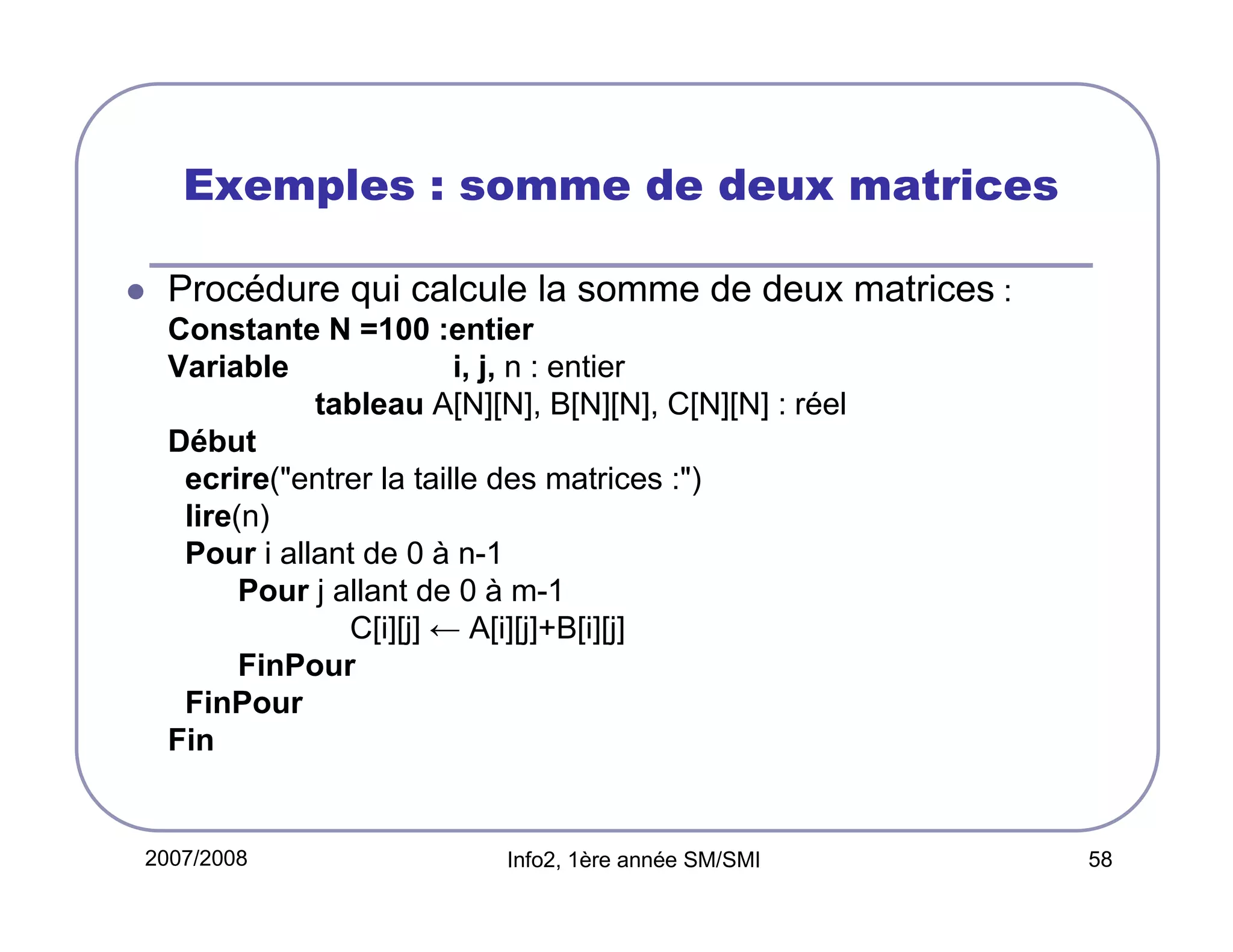 Exemples : somme de deux matrices
Procédure qui calcule la somme de deux matrices :
Constante N =100 :entier
Variable
i, j, n : entier
tableau A[N][N], B[N][N], C[N][N] : réel
Début
ecrire("entrer la taille des matrices :")
lire(n)
Pour i allant de 0 à n-1
Pour j allant de 0 à m-1
C[i][j] ← A[i][j]+B[i][j]
FinPour
FinPour
Fin

2007/2008

Info2, 1ère année SM/SMI

58

 
