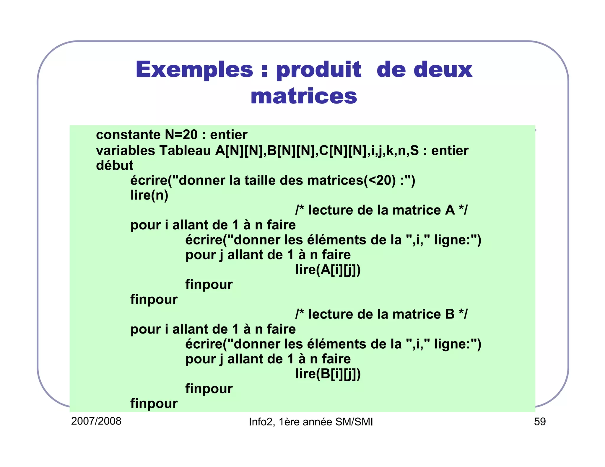 Exemples : produit de deux
matrices
constante N=20 : entier
variables Tableau A[N][N],B[N][N],C[N][N],i,j,k,n,S : entier
début
écrire("donner la taille des matrices(<20) :")
lire(n)
/* lecture de la matrice A */
pour i allant de 1 à n faire
écrire("donner les éléments de la ",i," ligne:")
pour j allant de 1 à n faire
lire(A[i][j])
finpour
finpour
/* lecture de la matrice B */
pour i allant de 1 à n faire
écrire("donner les éléments de la ",i," ligne:")
pour j allant de 1 à n faire
lire(B[i][j])
finpour
finpour
2007/2008

Info2, 1ère année SM/SMI

59

 