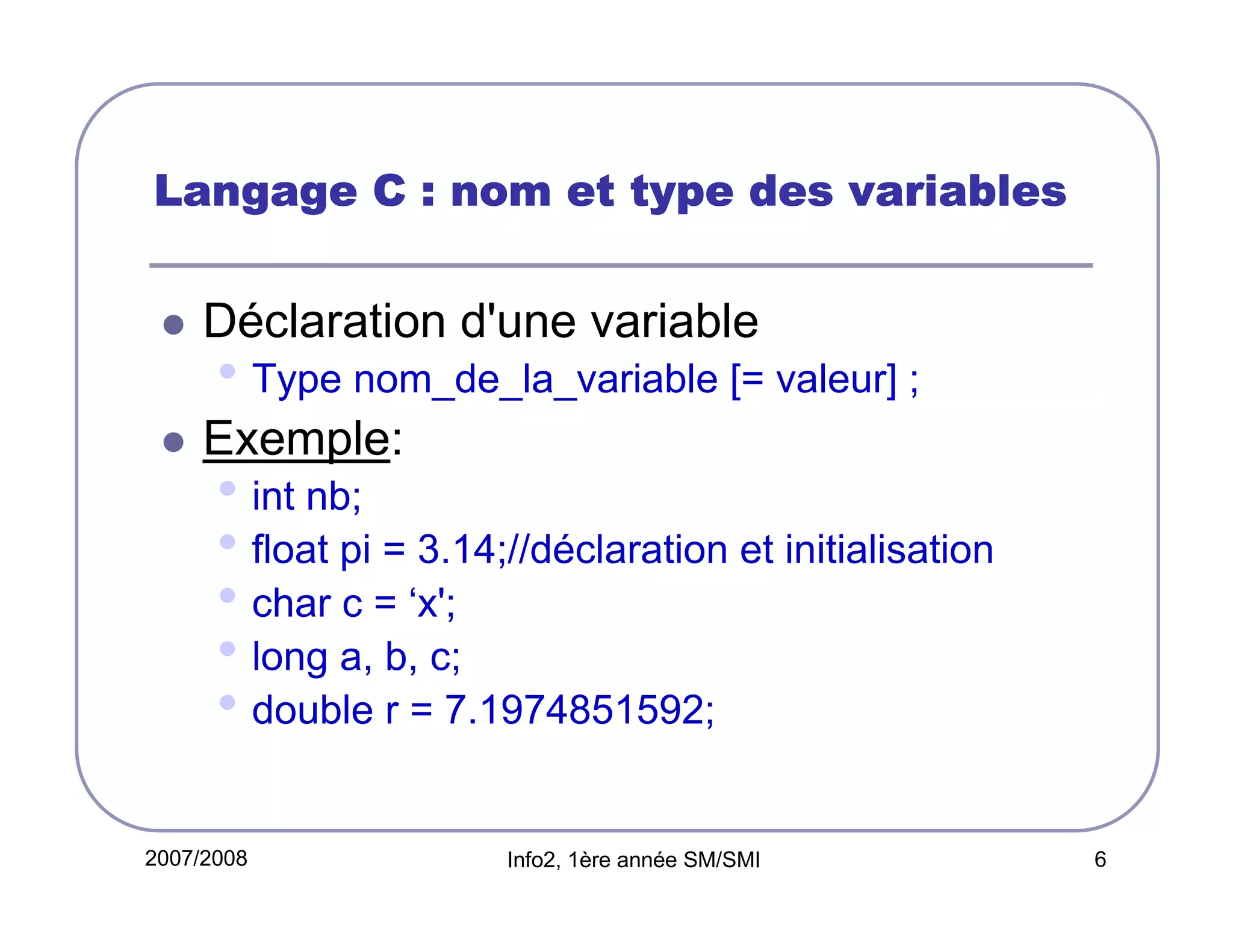 Langage C : nom et type des variables

Déclaration d'une variable

• Type nom_de_la_variable [= valeur] ;
Exemple:

• int nb;
• float pi = 3.14;//déclaration et initialisation
• char c = ‘x';
• long a, b, c;
• double r = 7.1974851592;
2007/2008

Info2, 1ère année SM/SMI

6

 
