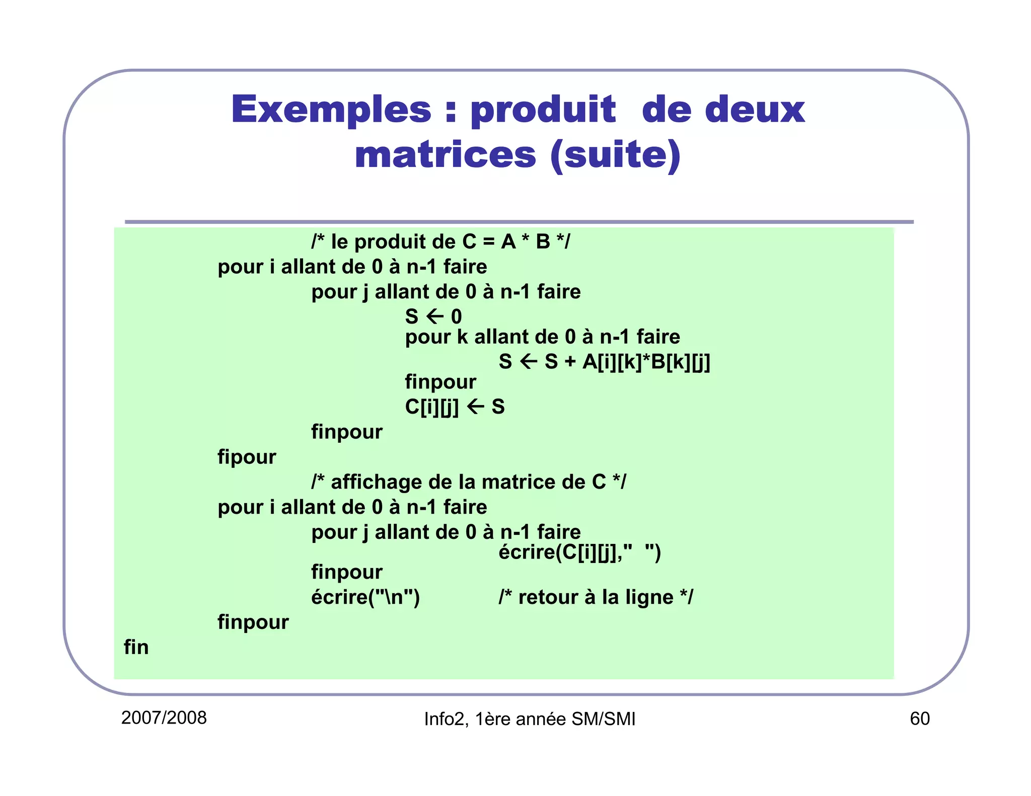 Exemples : produit de deux
matrices (suite)
/* le produit de C = A * B */
pour i allant de 0 à n-1 faire
pour j allant de 0 à n-1 faire
S0
pour k allant de 0 à n-1 faire
S  S + A[i][k]*B[k][j]
finpour
C[i][j]  S
finpour
fipour
/* affichage de la matrice de C */
pour i allant de 0 à n-1 faire
pour j allant de 0 à n-1 faire
écrire(C[i][j]," ")
finpour
écrire("n")
/* retour à la ligne */
finpour
fin

2007/2008

Info2, 1ère année SM/SMI

60

 