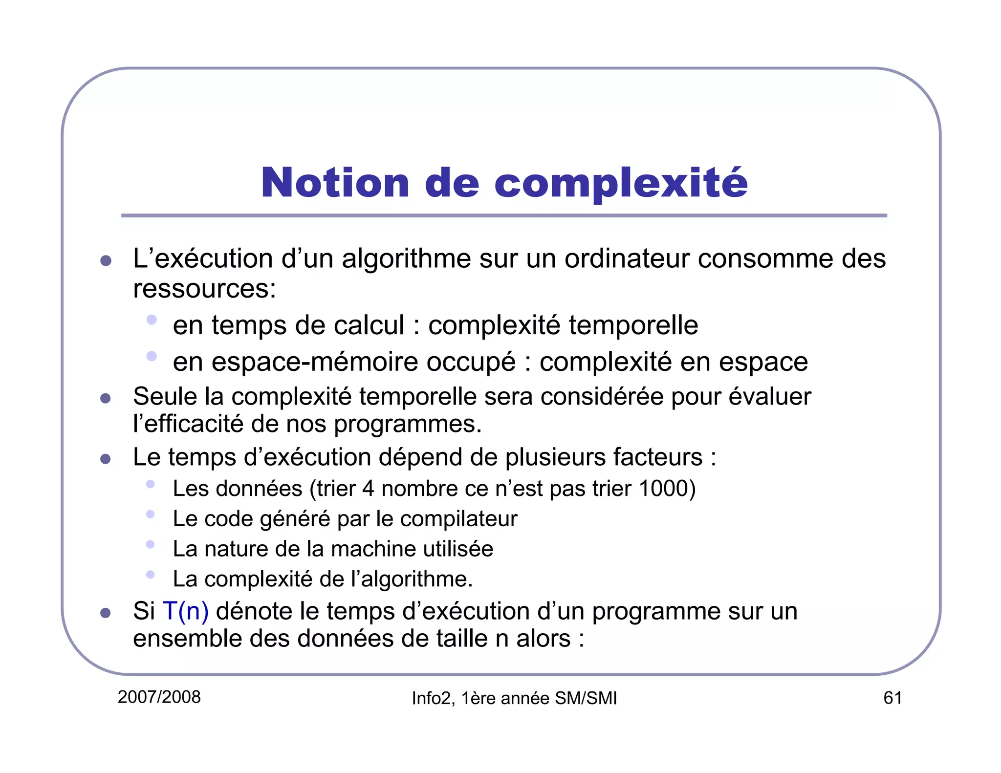 Notion de complexité
L’exécution d’un algorithme sur un ordinateur consomme des
ressources:
• en temps de calcul : complexité temporelle
• en espace-mémoire occupé : complexité en espace
Seule la complexité temporelle sera considérée pour évaluer
l’efficacité de nos programmes.
Le temps d’exécution dépend de plusieurs facteurs :

•
•
•
•

Les données (trier 4 nombre ce n’est pas trier 1000)
Le code généré par le compilateur
La nature de la machine utilisée
La complexité de l’algorithme.

Si T(n) dénote le temps d’exécution d’un programme sur un
ensemble des données de taille n alors :
2007/2008

Info2, 1ère année SM/SMI

61

 