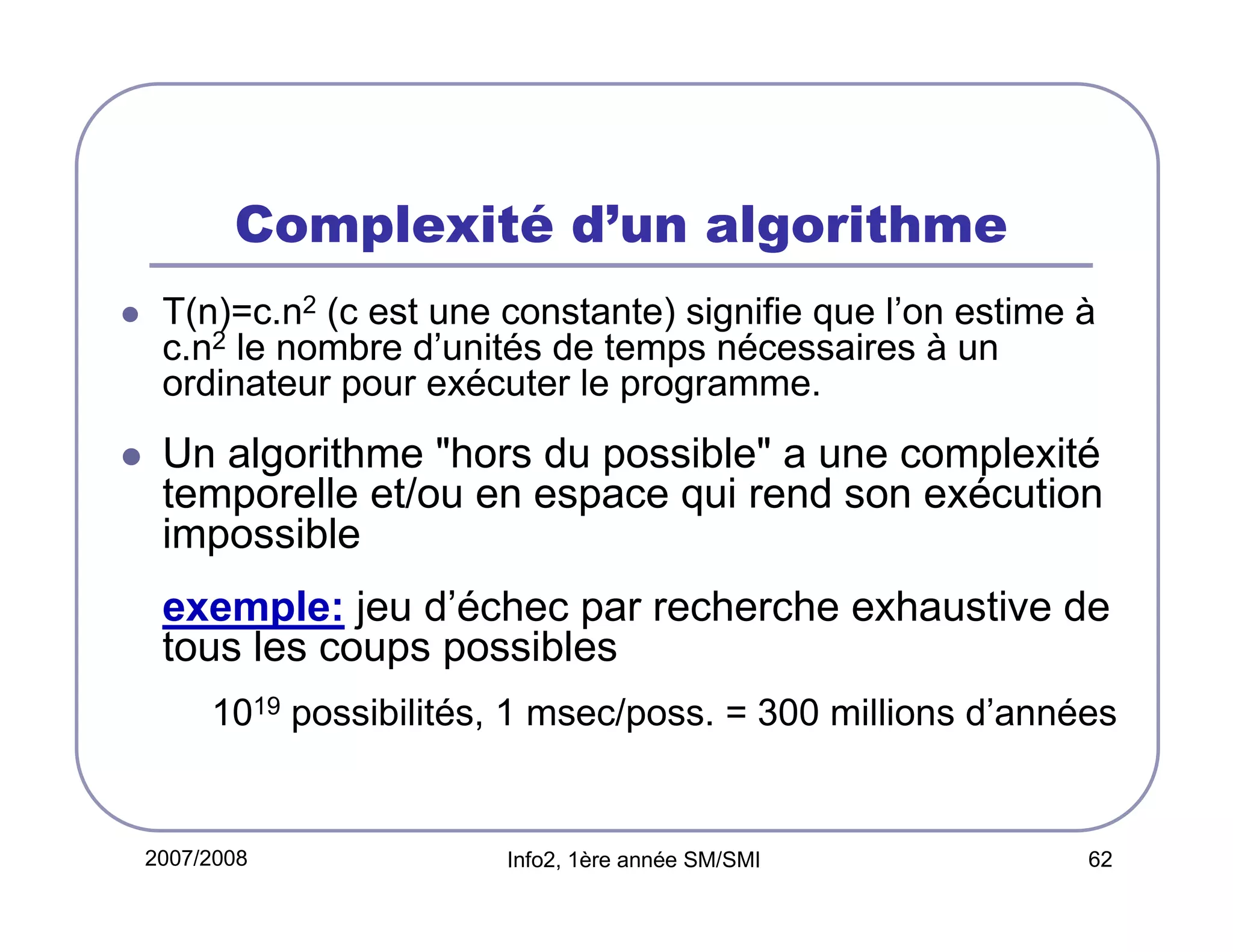 Complexité d’un algorithme
T(n)=c.n2 (c est une constante) signifie que l’on estime à
c.n2 le nombre d’unités de temps nécessaires à un
ordinateur pour exécuter le programme.

Un algorithme "hors du possible" a une complexité
temporelle et/ou en espace qui rend son exécution
impossible
exemple: jeu d’échec par recherche exhaustive de
tous les coups possibles
1019 possibilités, 1 msec/poss. = 300 millions d’années

2007/2008

Info2, 1ère année SM/SMI

62

 