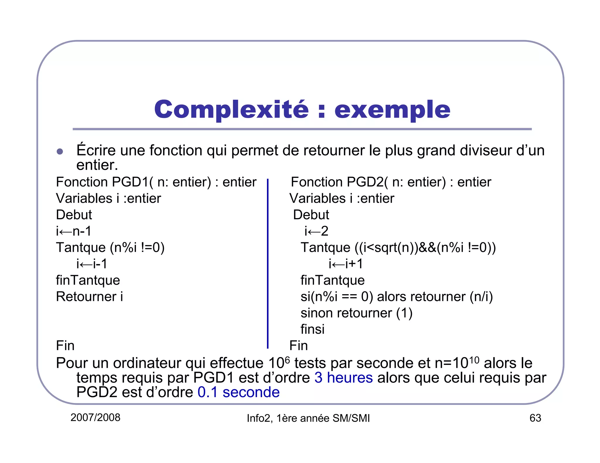Complexité : exemple
Écrire une fonction qui permet de retourner le plus grand diviseur d’un
entier.
Fonction PGD1( n: entier) : entier
Variables i :entier
Debut
i←n-1
Tantque (n%i !=0)
i←i-1
finTantque
Retourner i

Fin

Fonction PGD2( n: entier) : entier
Variables i :entier
Debut
i←2
Tantque ((i<sqrt(n))&&(n%i !=0))
i←i+1
finTantque
si(n%i == 0) alors retourner (n/i)
sinon retourner (1)
finsi
Fin

Pour un ordinateur qui effectue 106 tests par seconde et n=1010 alors le
temps requis par PGD1 est d’ordre 3 heures alors que celui requis par
PGD2 est d’ordre 0.1 seconde
2007/2008

Info2, 1ère année SM/SMI

63

 