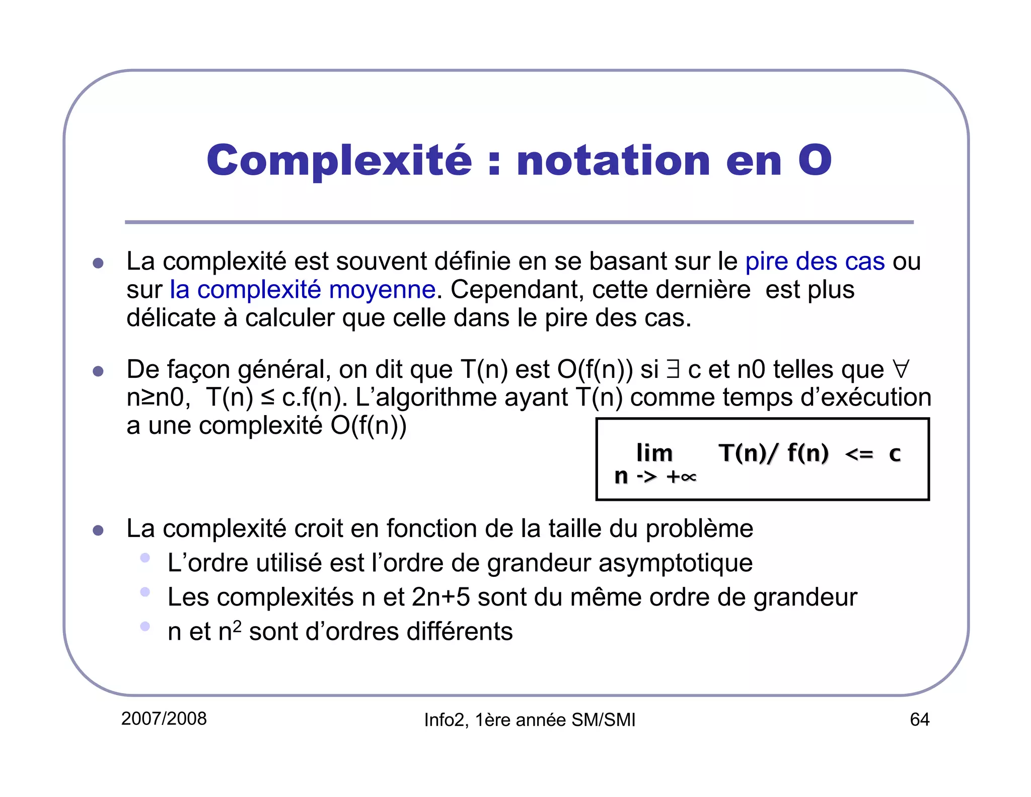 Complexité : notation en O
La complexité est souvent définie en se basant sur le pire des cas ou
sur la complexité moyenne. Cependant, cette dernière est plus
délicate à calculer que celle dans le pire des cas.
De façon général, on dit que T(n) est O(f(n)) si ∃ c et n0 telles que ∀
n≥n0, T(n) ≤ c.f(n). L’algorithme ayant T(n) comme temps d’exécution
a une complexité O(f(n))
lim
T(n)/ f(n) <= c
n -> +∝

La complexité croit en fonction de la taille du problème
• L’ordre utilisé est l’ordre de grandeur asymptotique
• Les complexités n et 2n+5 sont du même ordre de grandeur
• n et n2 sont d’ordres différents
2007/2008

Info2, 1ère année SM/SMI

64

 