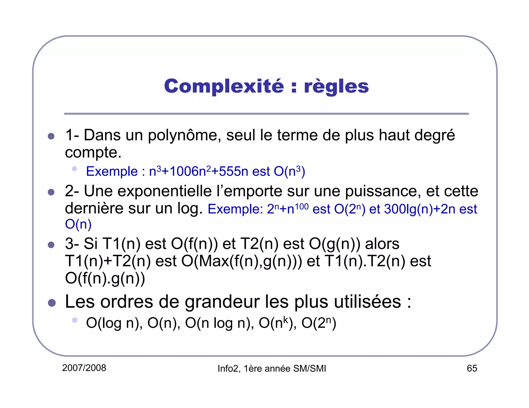 Complexité : règles
1- Dans un polynôme, seul le terme de plus haut degré
compte.

•

Exemple : n3+1006n2+555n est O(n3)

2- Une exponentielle l’emporte sur une puissance, et cette
dernière sur un log. Exemple: 2n+n100 est O(2n) et 300lg(n)+2n est
O(n)

3- Si T1(n) est O(f(n)) et T2(n) est O(g(n)) alors
T1(n)+T2(n) est O(Max(f(n),g(n))) et T1(n).T2(n) est
O(f(n).g(n))

Les ordres de grandeur les plus utilisées :

•

O(log n), O(n), O(n log n), O(nk), O(2n)

2007/2008

Info2, 1ère année SM/SMI

65

 