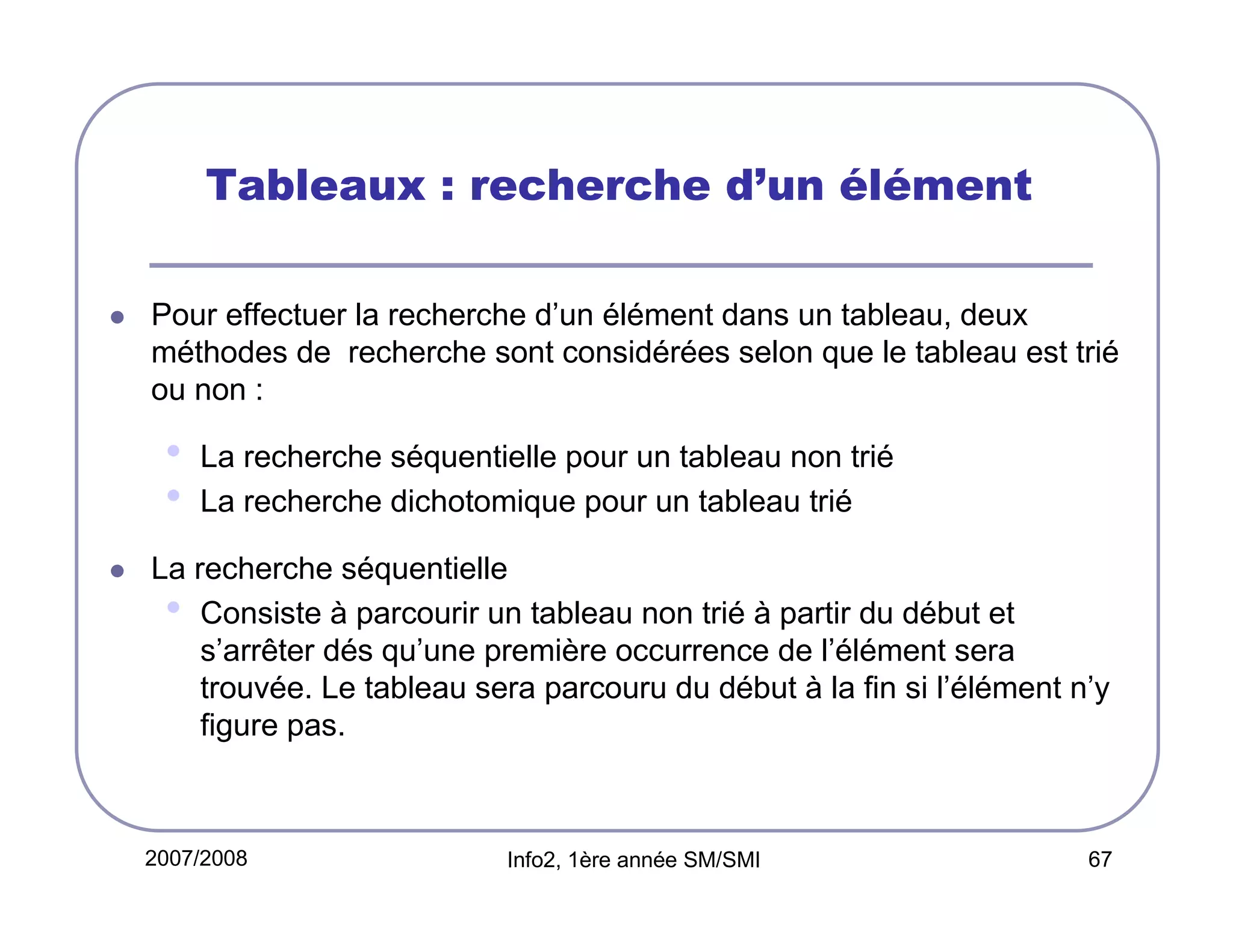Tableaux : recherche d’un élément
Pour effectuer la recherche d’un élément dans un tableau, deux
méthodes de recherche sont considérées selon que le tableau est trié
ou non :

•
•

La recherche séquentielle pour un tableau non trié
La recherche dichotomique pour un tableau trié

La recherche séquentielle
• Consiste à parcourir un tableau non trié à partir du début et
s’arrêter dés qu’une première occurrence de l’élément sera
trouvée. Le tableau sera parcouru du début à la fin si l’élément n’y
figure pas.

2007/2008

Info2, 1ère année SM/SMI

67

 