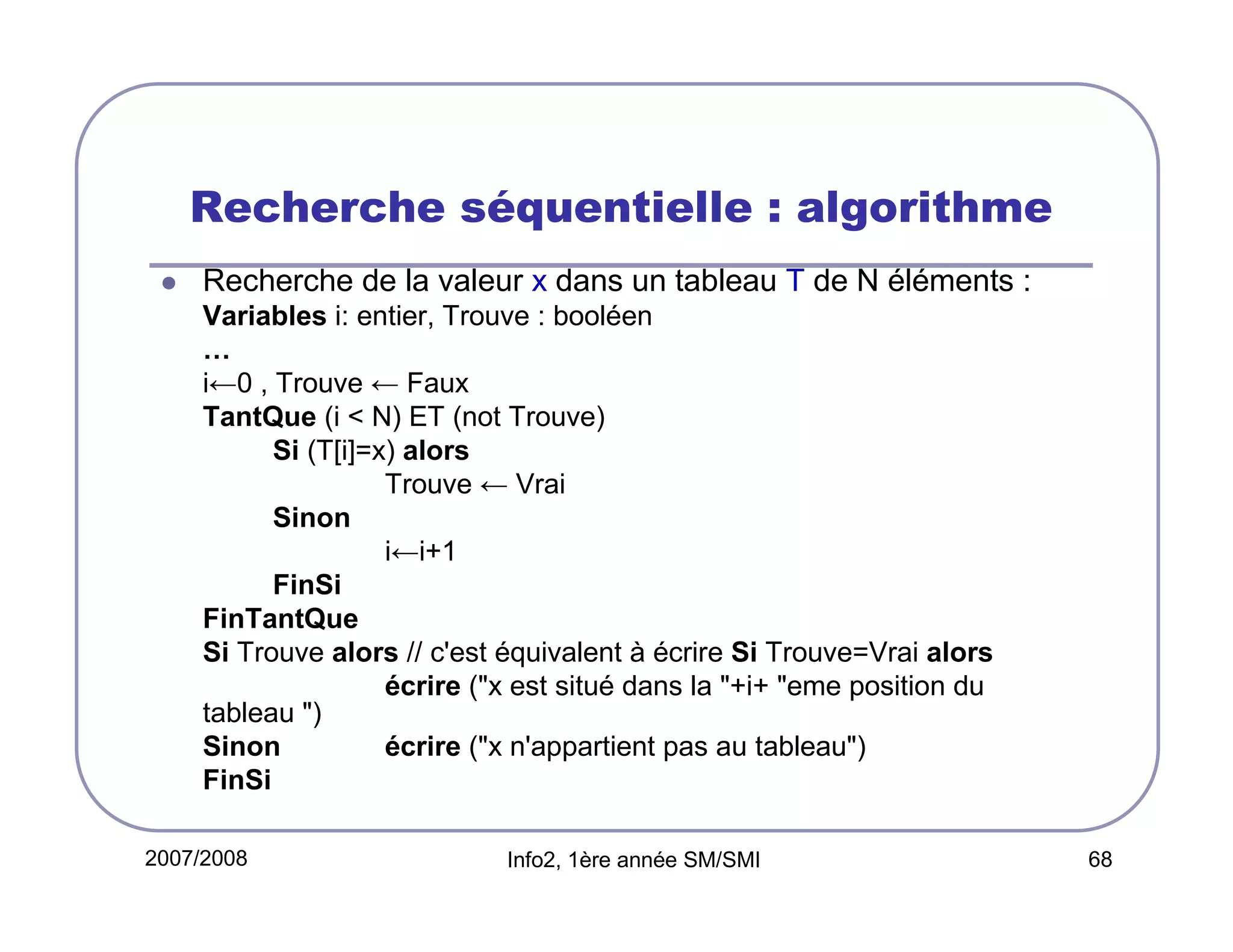 Recherche séquentielle : algorithme
Recherche de la valeur x dans un tableau T de N éléments :
Variables i: entier, Trouve : booléen
…
i←0 , Trouve ← Faux
TantQue (i < N) ET (not Trouve)
Si (T[i]=x) alors
Trouve ← Vrai
Sinon
i←i+1
FinSi
FinTantQue
Si Trouve alors // c'est équivalent à écrire Si Trouve=Vrai alors
écrire ("x est situé dans la "+i+ "eme position du
tableau ")
Sinon
écrire ("x n'appartient pas au tableau")
FinSi
2007/2008

Info2, 1ère année SM/SMI

68

 