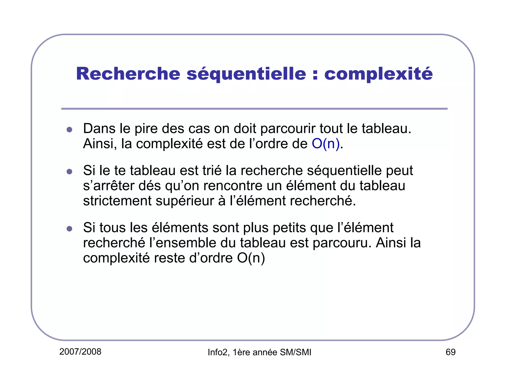 Recherche séquentielle : complexité
Dans le pire des cas on doit parcourir tout le tableau.
Ainsi, la complexité est de l’ordre de O(n).
Si le te tableau est trié la recherche séquentielle peut
s’arrêter dés qu’on rencontre un élément du tableau
strictement supérieur à l’élément recherché.
Si tous les éléments sont plus petits que l’élément
recherché l’ensemble du tableau est parcouru. Ainsi la
complexité reste d’ordre O(n)

2007/2008

Info2, 1ère année SM/SMI

69

 