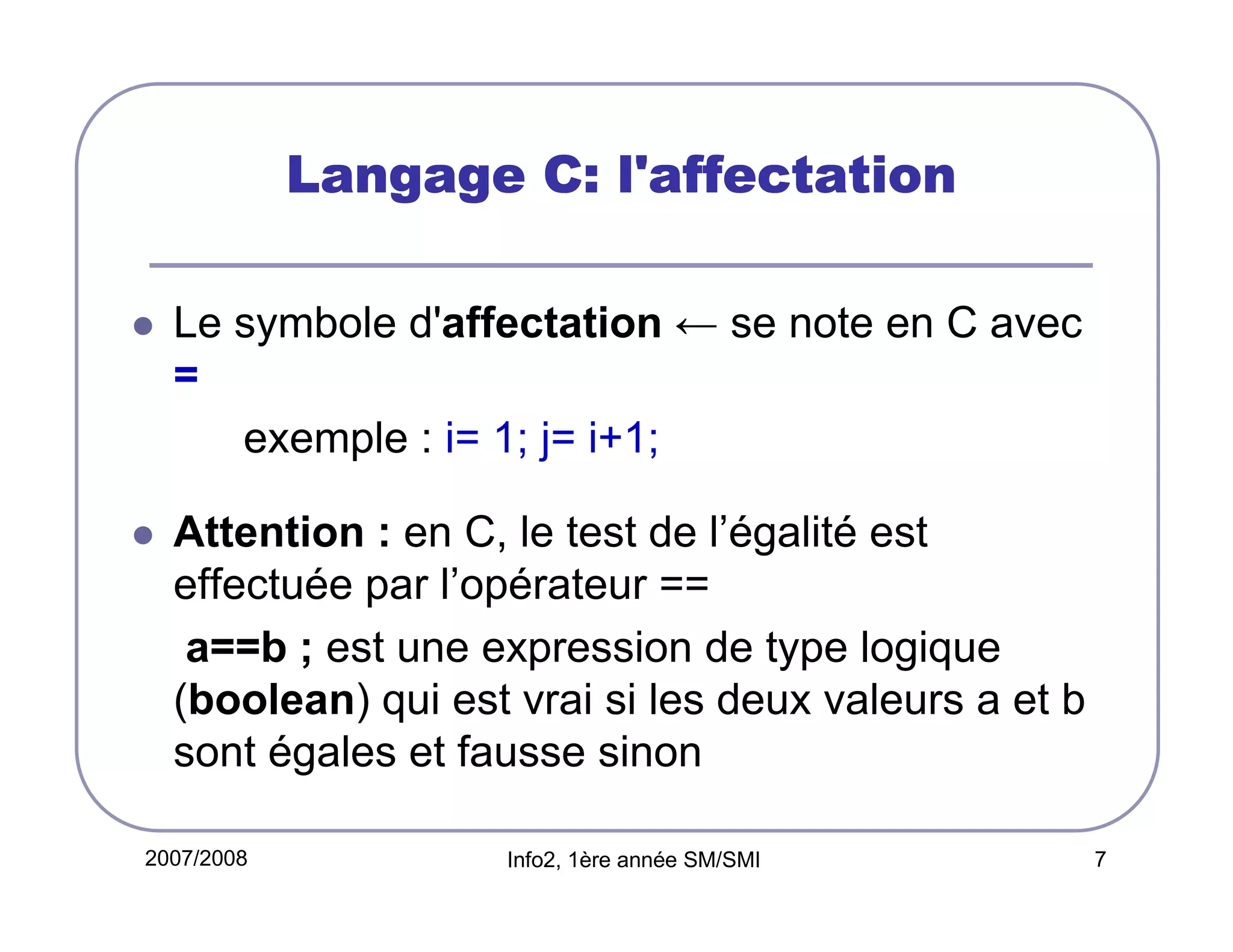 Langage C: l'affectation
Le symbole d'affectation ← se note en C avec
=
exemple : i= 1; j= i+1;
Attention : en C, le test de l’égalité est
effectuée par l’opérateur ==
a==b ; est une expression de type logique
(boolean) qui est vrai si les deux valeurs a et b
sont égales et fausse sinon
2007/2008

Info2, 1ère année SM/SMI

7

 