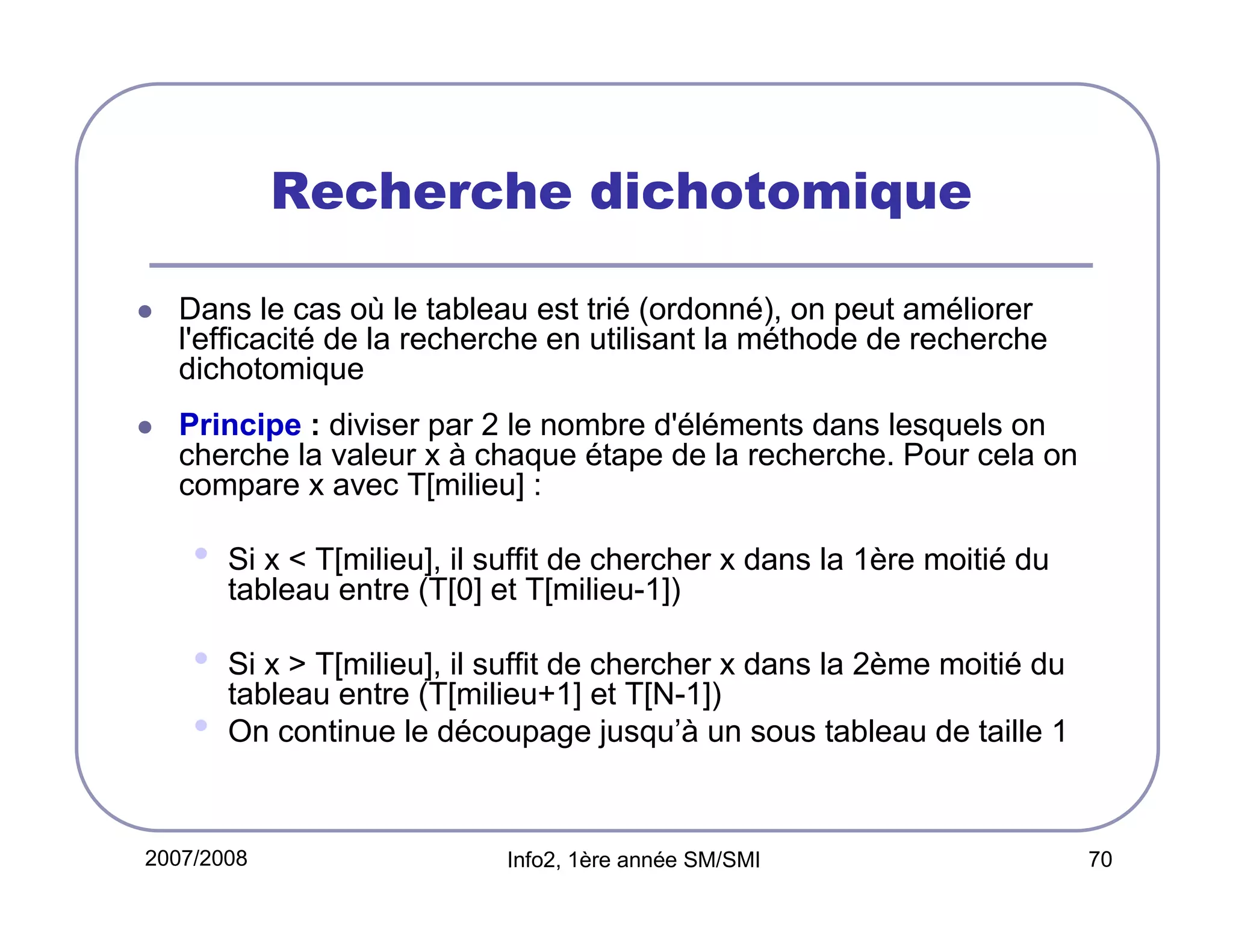 Recherche dichotomique
Dans le cas où le tableau est trié (ordonné), on peut améliorer
l'efficacité de la recherche en utilisant la méthode de recherche
dichotomique
Principe : diviser par 2 le nombre d'éléments dans lesquels on
cherche la valeur x à chaque étape de la recherche. Pour cela on
compare x avec T[milieu] :

•

Si x < T[milieu], il suffit de chercher x dans la 1ère moitié du
tableau entre (T[0] et T[milieu-1])

•
•

Si x > T[milieu], il suffit de chercher x dans la 2ème moitié du
tableau entre (T[milieu+1] et T[N-1])
On continue le découpage jusqu’à un sous tableau de taille 1

2007/2008

Info2, 1ère année SM/SMI

70

 