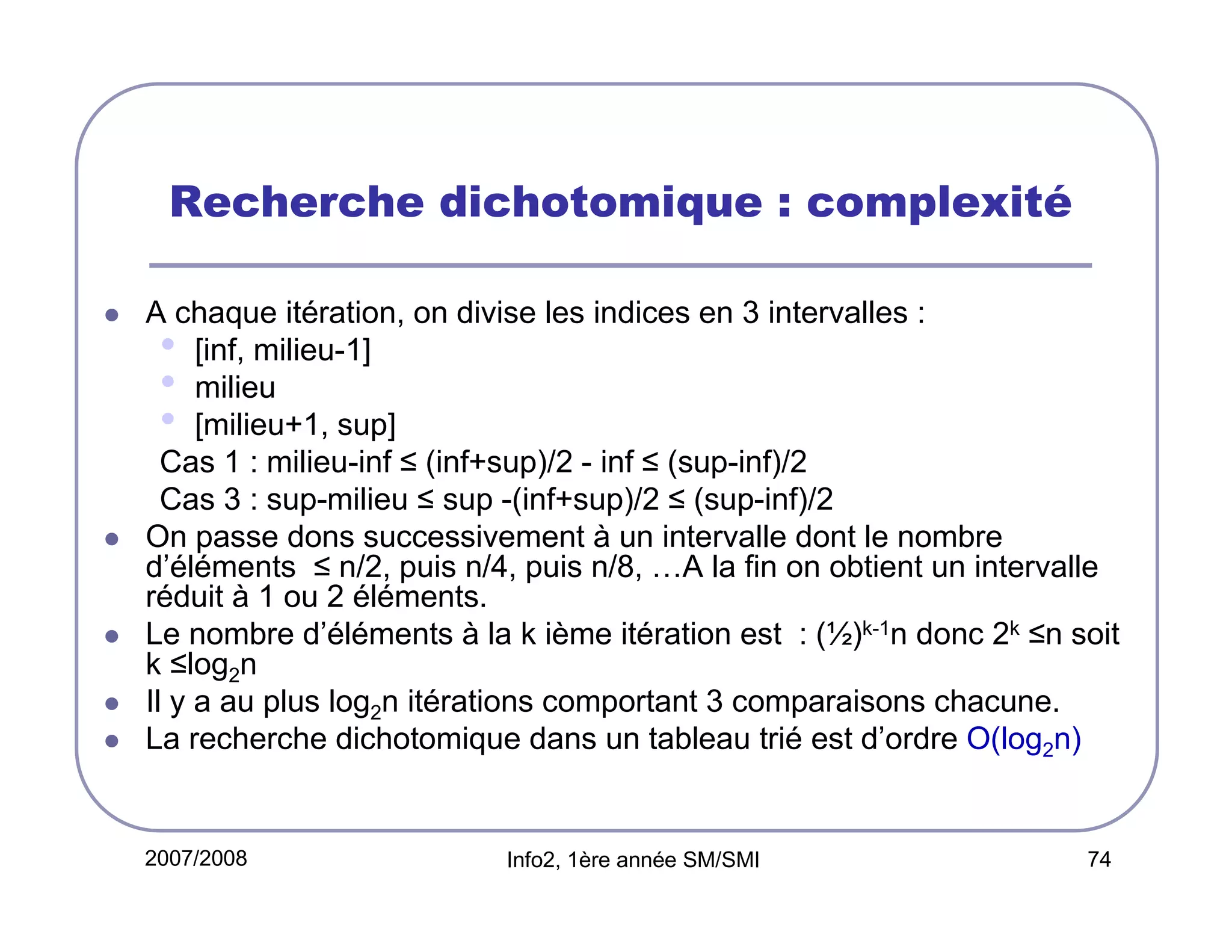 Recherche dichotomique : complexité
A chaque itération, on divise les indices en 3 intervalles :
• [inf, milieu-1]
• milieu
• [milieu+1, sup]
Cas 1 : milieu-inf ≤ (inf+sup)/2 - inf ≤ (sup-inf)/2
Cas 3 : sup-milieu ≤ sup -(inf+sup)/2 ≤ (sup-inf)/2
On passe dons successivement à un intervalle dont le nombre
d’éléments ≤ n/2, puis n/4, puis n/8, …A la fin on obtient un intervalle
réduit à 1 ou 2 éléments.
Le nombre d’éléments à la k ième itération est : (½)k-1n donc 2k ≤n soit
k ≤log2n
Il y a au plus log2n itérations comportant 3 comparaisons chacune.
La recherche dichotomique dans un tableau trié est d’ordre O(log2n)

2007/2008

Info2, 1ère année SM/SMI

74

 