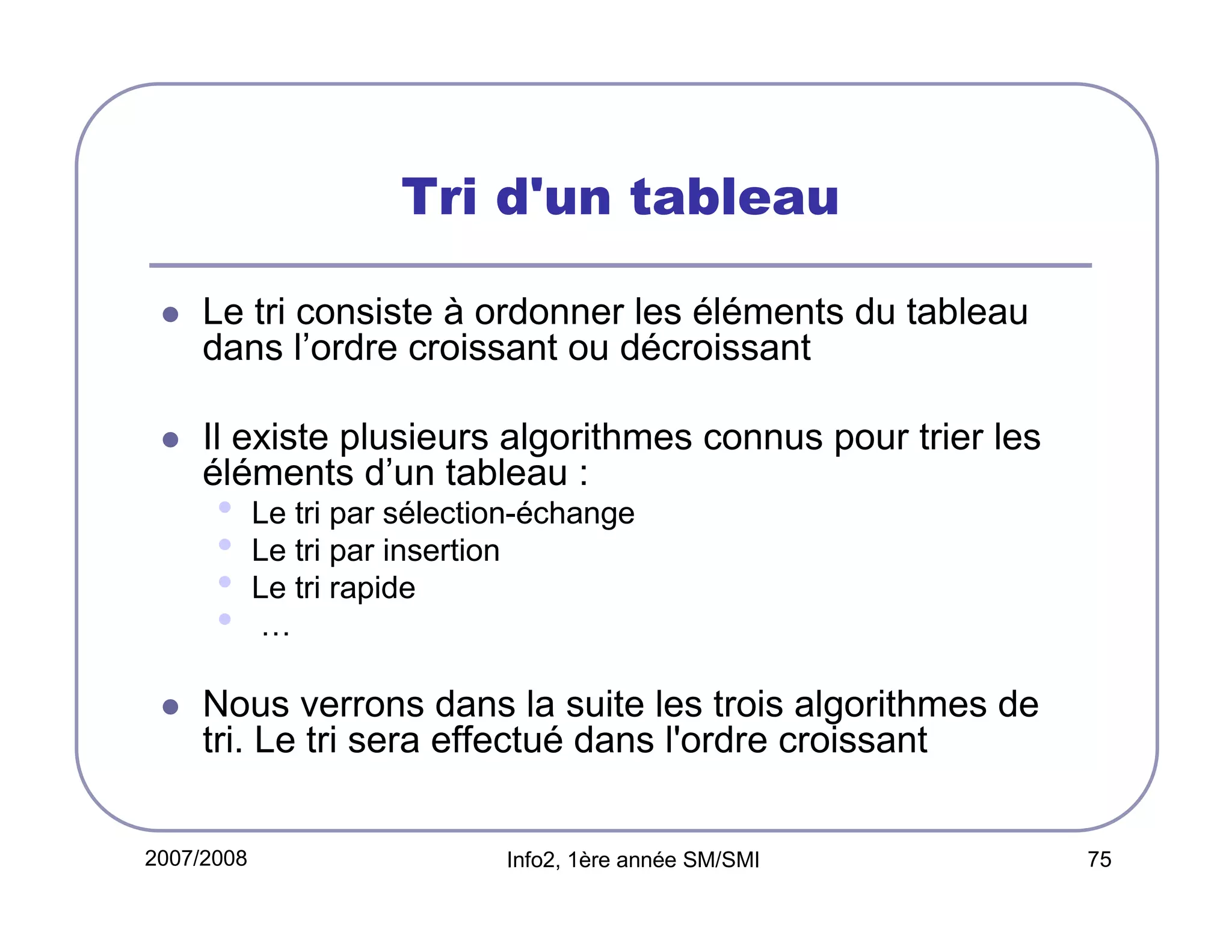 Tri d'un tableau
Le tri consiste à ordonner les éléments du tableau
dans l’ordre croissant ou décroissant
Il existe plusieurs algorithmes connus pour trier les
éléments d’un tableau :

•
•
•
•

Le tri par sélection-échange
Le tri par insertion
Le tri rapide
…

Nous verrons dans la suite les trois algorithmes de
tri. Le tri sera effectué dans l'ordre croissant
2007/2008

Info2, 1ère année SM/SMI

75

 