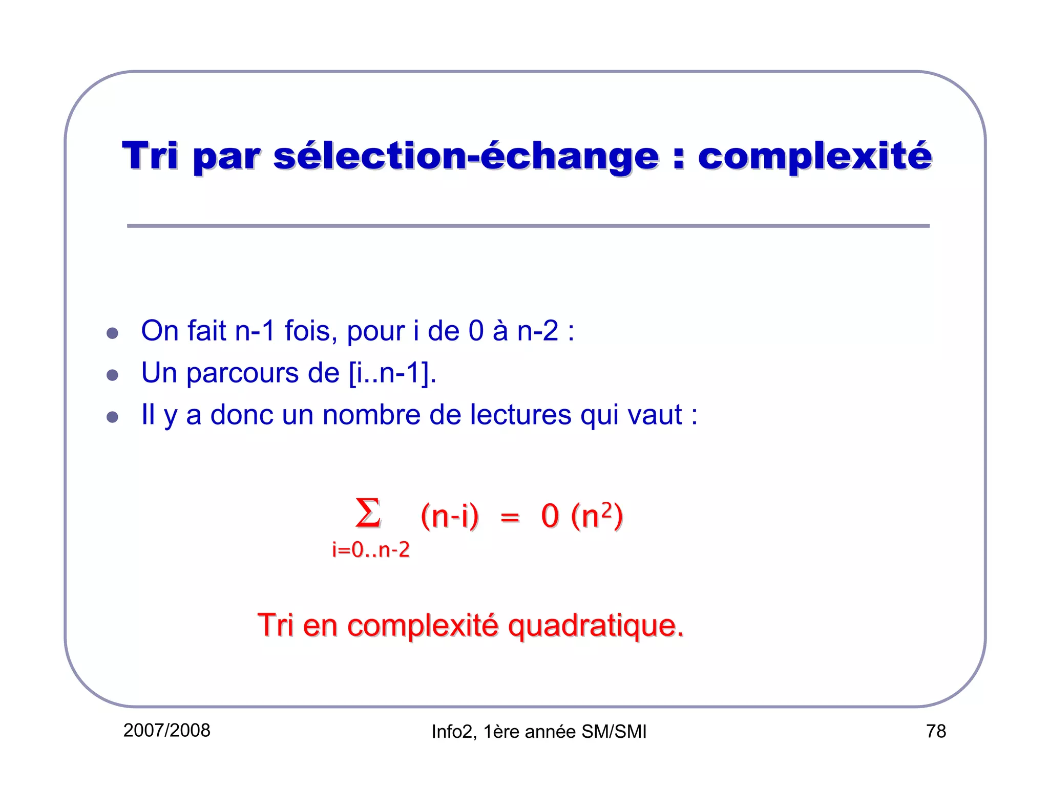 Tri par sélection-échange : complexité

On fait n-1 fois, pour i de 0 à n-2 :
Un parcours de [i..n-1].
Il y a donc un nombre de lectures qui vaut :

Σ

(n-i) = 0 (n2)

i=0..n-2

Tri en complexité quadratique.

2007/2008

Info2, 1ère année SM/SMI

78

 