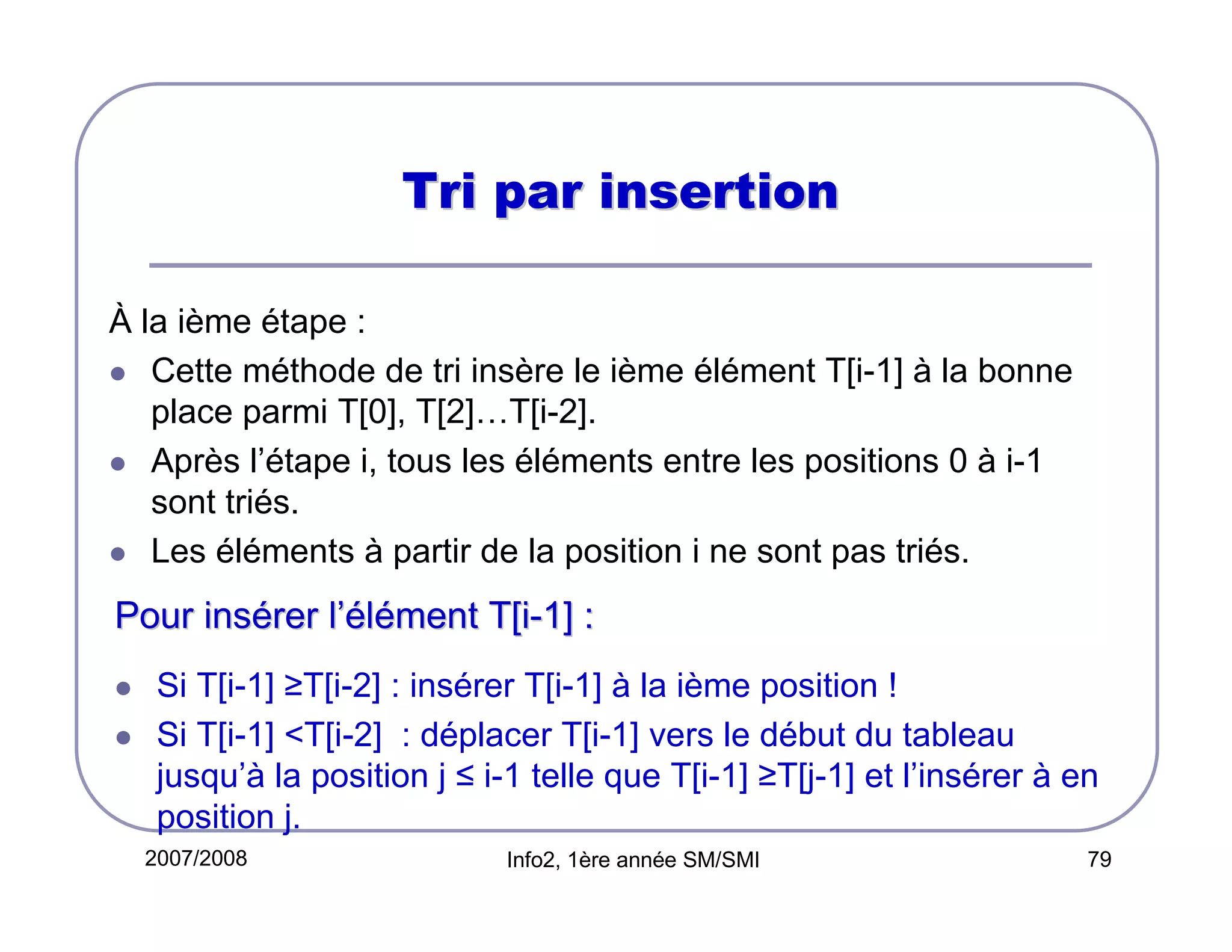 Tri par insertion
À la ième étape :
Cette méthode de tri insère le ième élément T[i-1] à la bonne
place parmi T[0], T[2]…T[i-2].
Après l’étape i, tous les éléments entre les positions 0 à i-1
sont triés.
Les éléments à partir de la position i ne sont pas triés.

Pour insérer l’élément T[i-1] :
Si T[i-1] ≥T[i-2] : insérer T[i-1] à la ième position !
Si T[i-1] <T[i-2] : déplacer T[i-1] vers le début du tableau
jusqu’à la position j ≤ i-1 telle que T[i-1] ≥T[j-1] et l’insérer à en
position j.
2007/2008

Info2, 1ère année SM/SMI

79

 