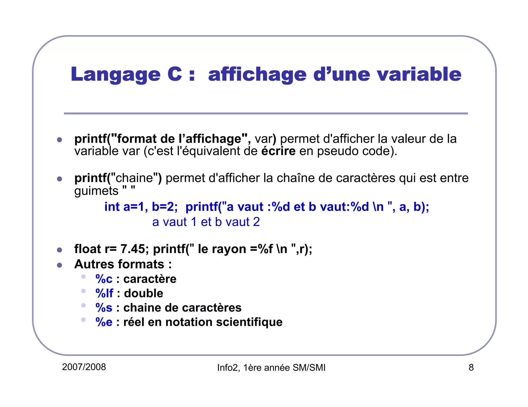 d’
Langage C : affichage d’une variable

printf("format de l’affichage", var) permet d'afficher la valeur de la
variable var (c'est l'équivalent de écrire en pseudo code).
printf("chaine") permet d'afficher la chaîne de caractères qui est entre
guimets " "
int a=1, b=2; printf("a vaut :%d et b vaut:%d n ", a, b);
a vaut 1 et b vaut 2
float r= 7.45; printf(" le rayon =%f n ",r);
Autres formats :

•
•
•
•

%c : caractère
%lf : double
%s : chaine de caractères
%e : réel en notation scientifique

2007/2008

Info2, 1ère année SM/SMI

8

 