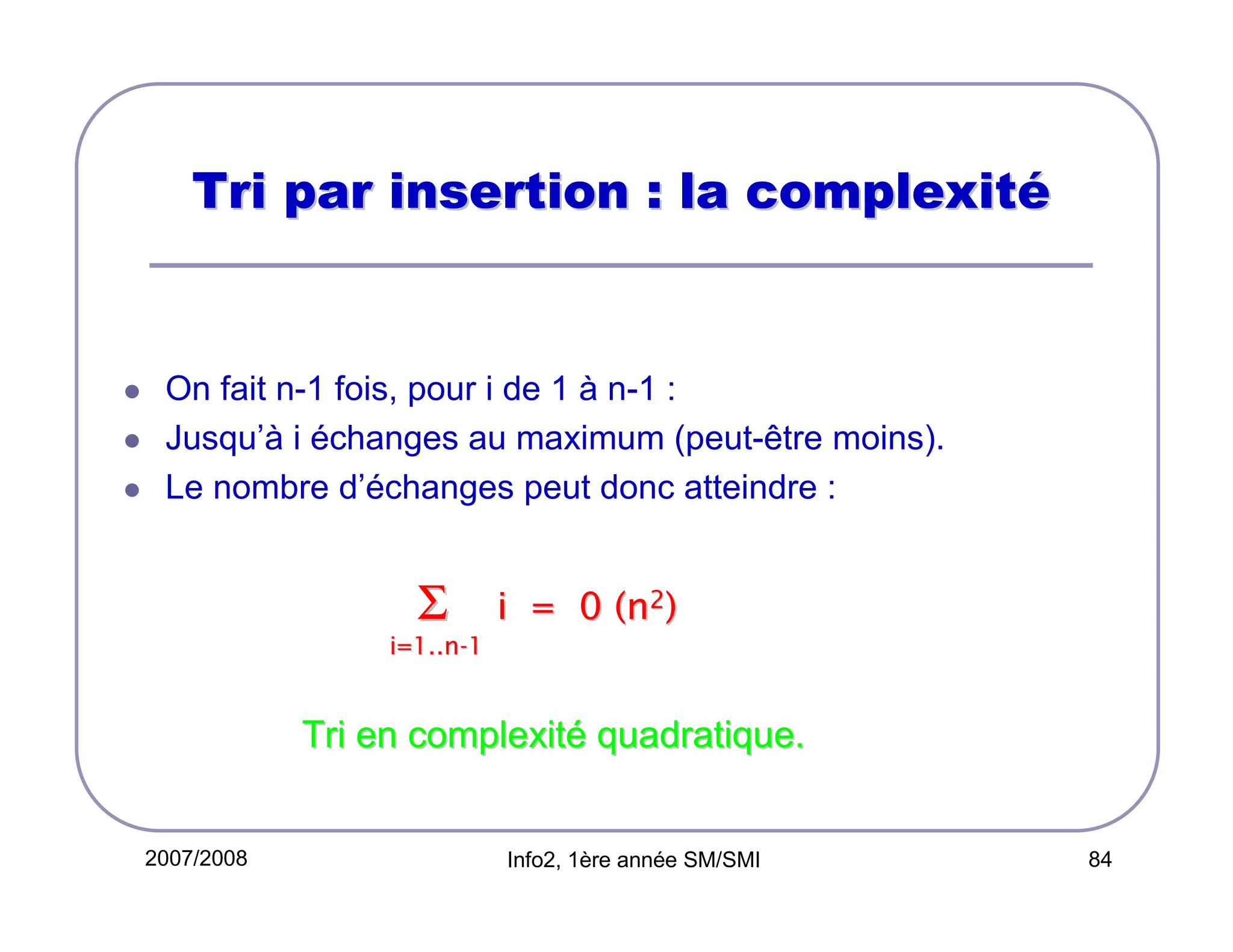 Tri par insertion : la complexité

On fait n-1 fois, pour i de 1 à n-1 :
Jusqu’à i échanges au maximum (peut-être moins).
Le nombre d’échanges peut donc atteindre :

Σ

i = 0 (n2)

i=1..n-1

Tri en complexité quadratique.

2007/2008

Info2, 1ère année SM/SMI

84

 