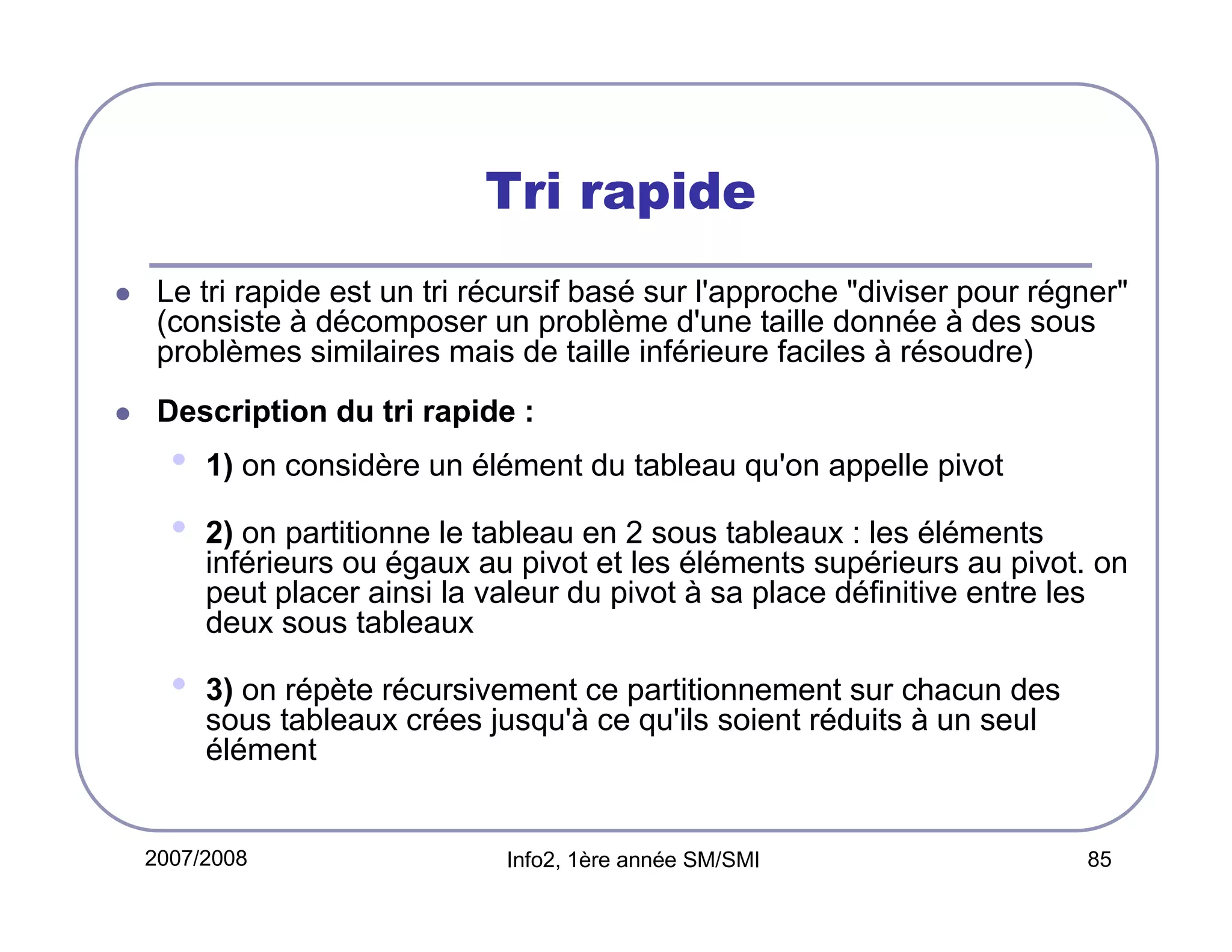 Tri rapide
Le tri rapide est un tri récursif basé sur l'approche "diviser pour régner"
(consiste à décomposer un problème d'une taille donnée à des sous
problèmes similaires mais de taille inférieure faciles à résoudre)
Description du tri rapide :

•
•

1) on considère un élément du tableau qu'on appelle pivot

•

3) on répète récursivement ce partitionnement sur chacun des
sous tableaux crées jusqu'à ce qu'ils soient réduits à un seul
élément

2) on partitionne le tableau en 2 sous tableaux : les éléments
inférieurs ou égaux au pivot et les éléments supérieurs au pivot. on
peut placer ainsi la valeur du pivot à sa place définitive entre les
deux sous tableaux

2007/2008

Info2, 1ère année SM/SMI

85

 