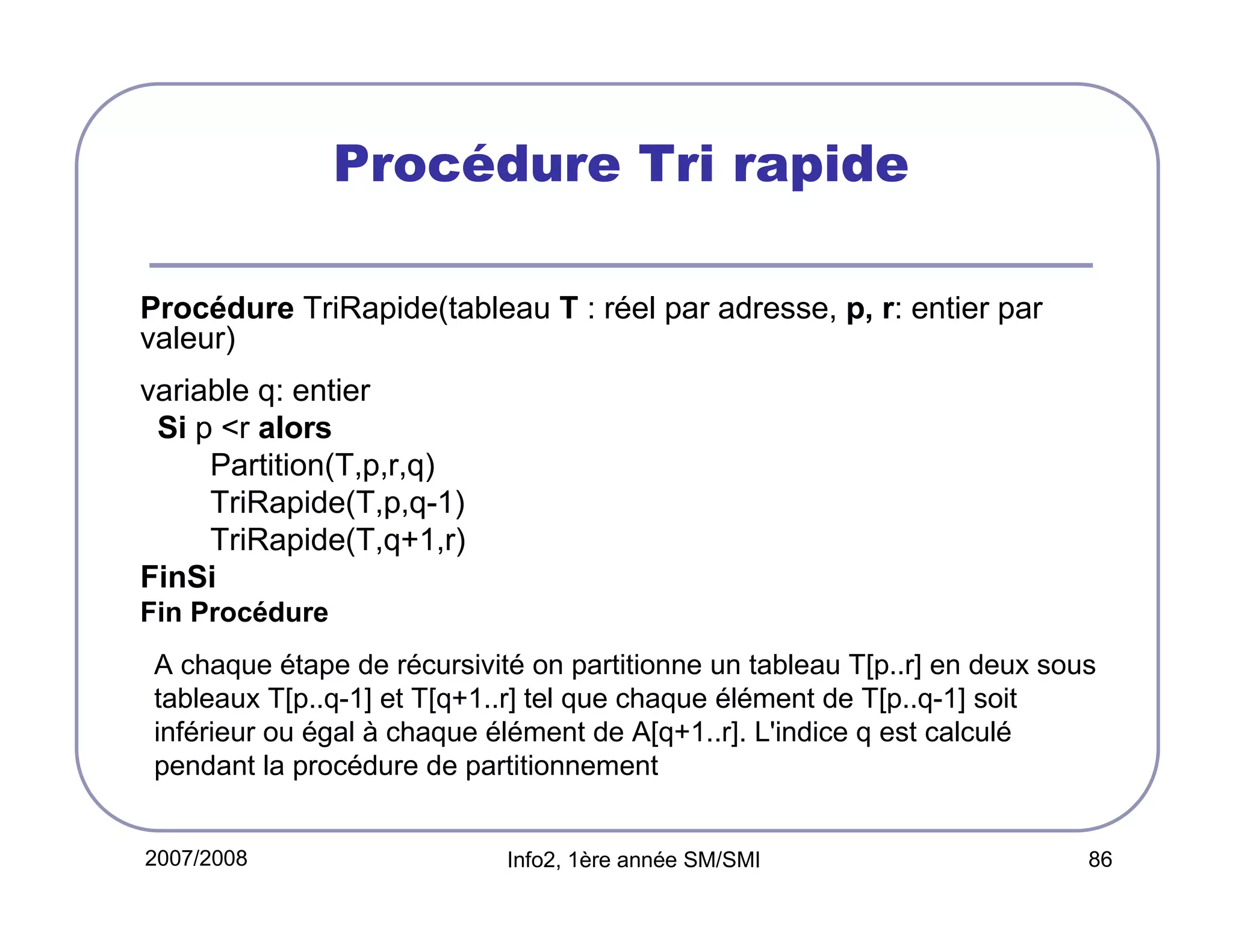 Procédure Tri rapide
Procédure TriRapide(tableau T : réel par adresse, p, r: entier par
valeur)
variable q: entier
Si p <r alors
Partition(T,p,r,q)
TriRapide(T,p,q-1)
TriRapide(T,q+1,r)
FinSi
Fin Procédure
A chaque étape de récursivité on partitionne un tableau T[p..r] en deux sous
tableaux T[p..q-1] et T[q+1..r] tel que chaque élément de T[p..q-1] soit
inférieur ou égal à chaque élément de A[q+1..r]. L'indice q est calculé
pendant la procédure de partitionnement
2007/2008

Info2, 1ère année SM/SMI

86

 