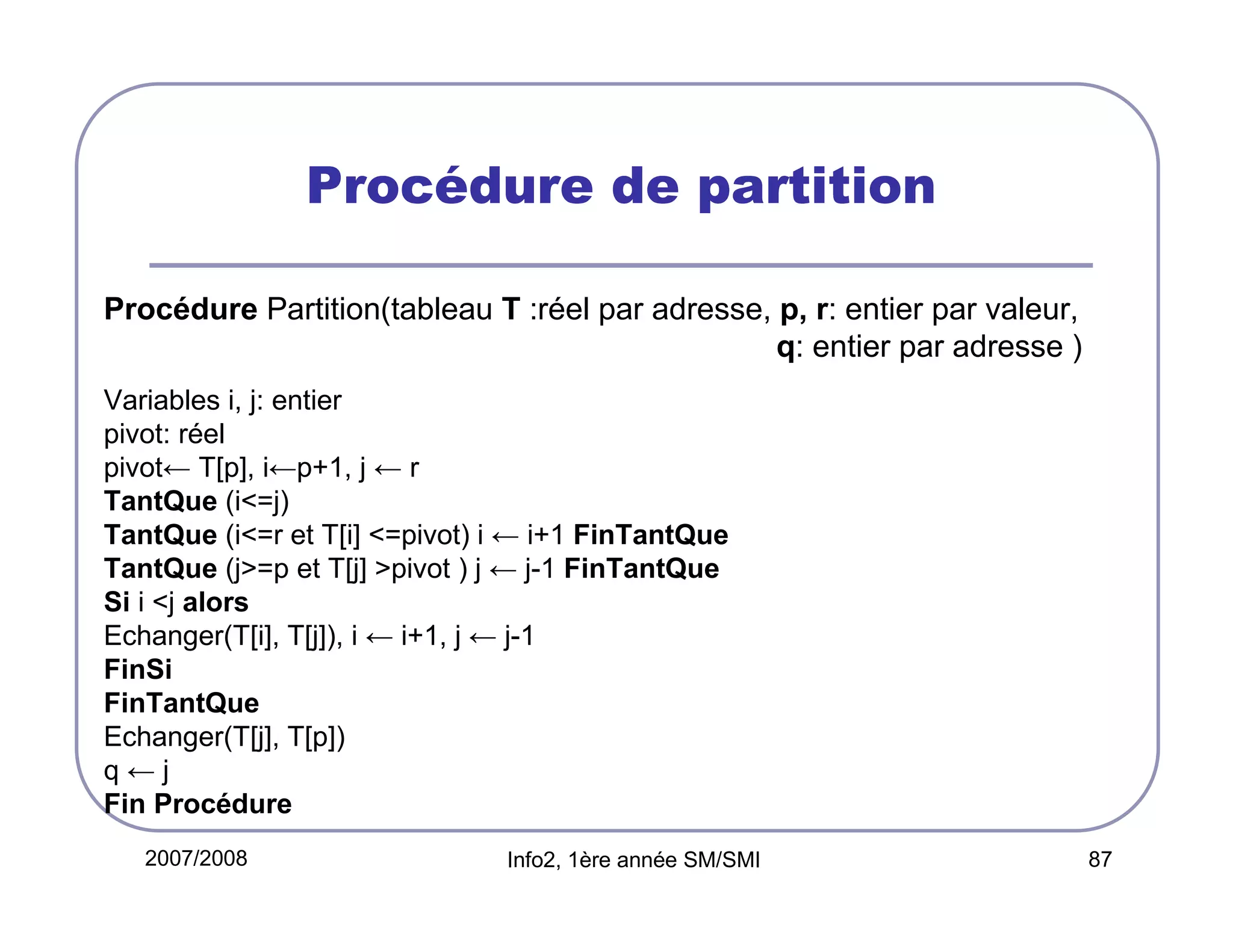 Procédure de partition
Procédure Partition(tableau T :réel par adresse, p, r: entier par valeur,
q: entier par adresse )
Variables i, j: entier
pivot: réel
pivot← T[p], i←p+1, j ← r
TantQue (i<=j)
TantQue (i<=r et T[i] <=pivot) i ← i+1 FinTantQue
TantQue (j>=p et T[j] >pivot ) j ← j-1 FinTantQue
Si i <j alors
Echanger(T[i], T[j]), i ← i+1, j ← j-1
FinSi
FinTantQue
Echanger(T[j], T[p])
q←j
Fin Procédure
2007/2008

Info2, 1ère année SM/SMI

87

 