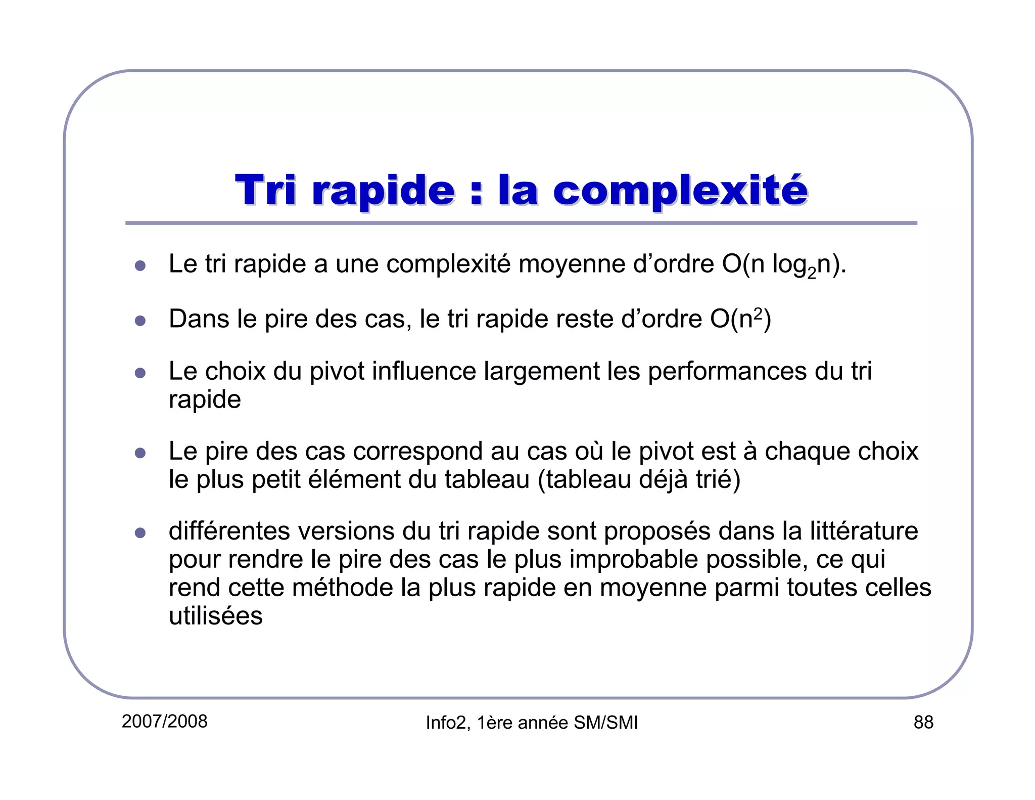 Tri rapide : la complexité
Le tri rapide a une complexité moyenne d’ordre O(n log2n).
Dans le pire des cas, le tri rapide reste d’ordre O(n2)
Le choix du pivot influence largement les performances du tri
rapide
Le pire des cas correspond au cas où le pivot est à chaque choix
le plus petit élément du tableau (tableau déjà trié)
différentes versions du tri rapide sont proposés dans la littérature
pour rendre le pire des cas le plus improbable possible, ce qui
rend cette méthode la plus rapide en moyenne parmi toutes celles
utilisées

2007/2008

Info2, 1ère année SM/SMI

88

 