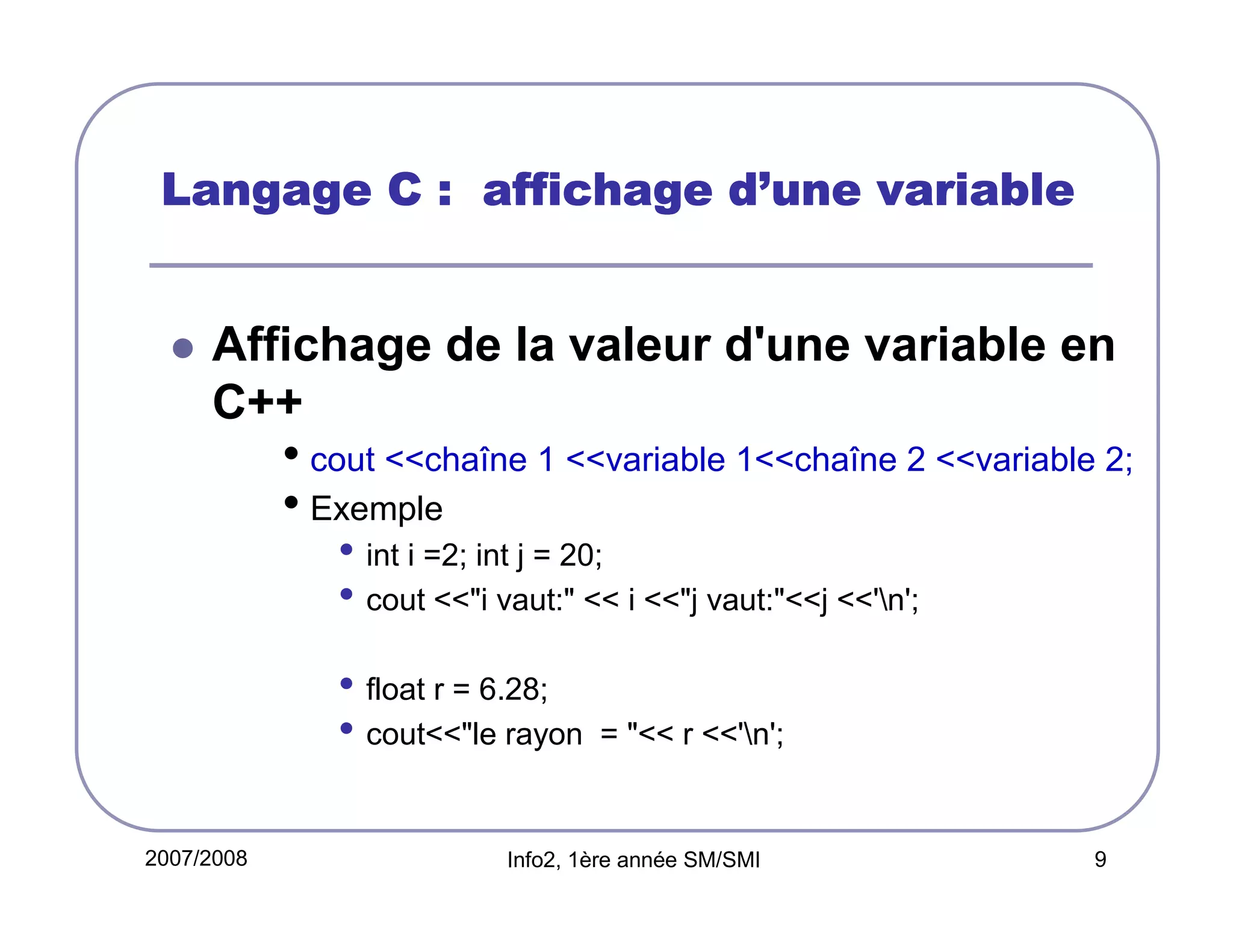 d’
Langage C : affichage d’une variable

Affichage de la valeur d'une variable en
C++

• cout <<chaîne 1 <<variable 1<<chaîne 2 <<variable 2;
• Exemple
• int i =2; int j = 20;
• cout <<"i vaut:" << i <<"j vaut:"<<j <<'n';
• float r = 6.28;
• cout<<"le rayon
2007/2008

= "<< r <<'n';

Info2, 1ère année SM/SMI

9

 