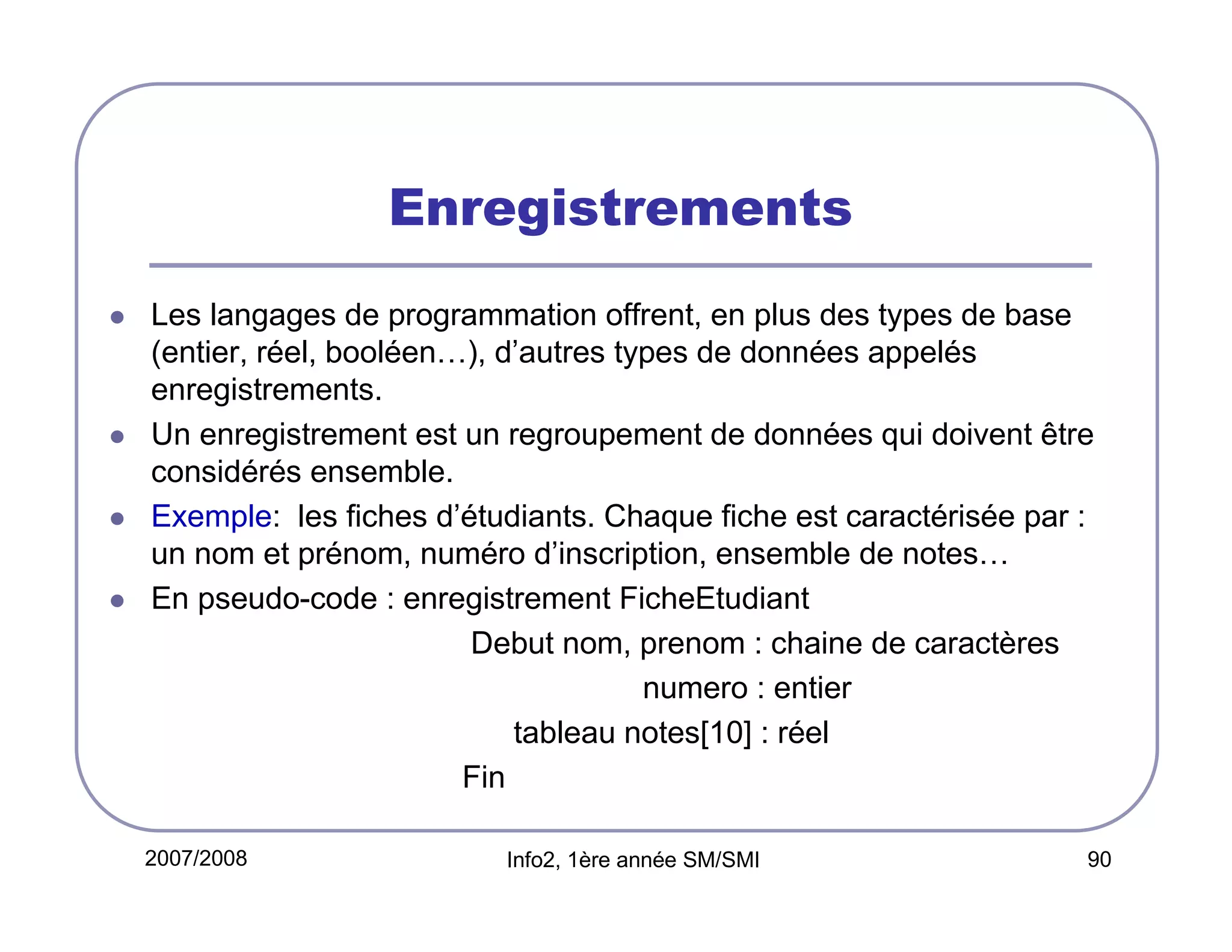 Enregistrements
Les langages de programmation offrent, en plus des types de base
(entier, réel, booléen…), d’autres types de données appelés
enregistrements.
Un enregistrement est un regroupement de données qui doivent être
considérés ensemble.
Exemple: les fiches d’étudiants. Chaque fiche est caractérisée par :
un nom et prénom, numéro d’inscription, ensemble de notes…
En pseudo-code : enregistrement FicheEtudiant
Debut nom, prenom : chaine de caractères
numero : entier
tableau notes[10] : réel
Fin
2007/2008

Info2, 1ère année SM/SMI

90

 