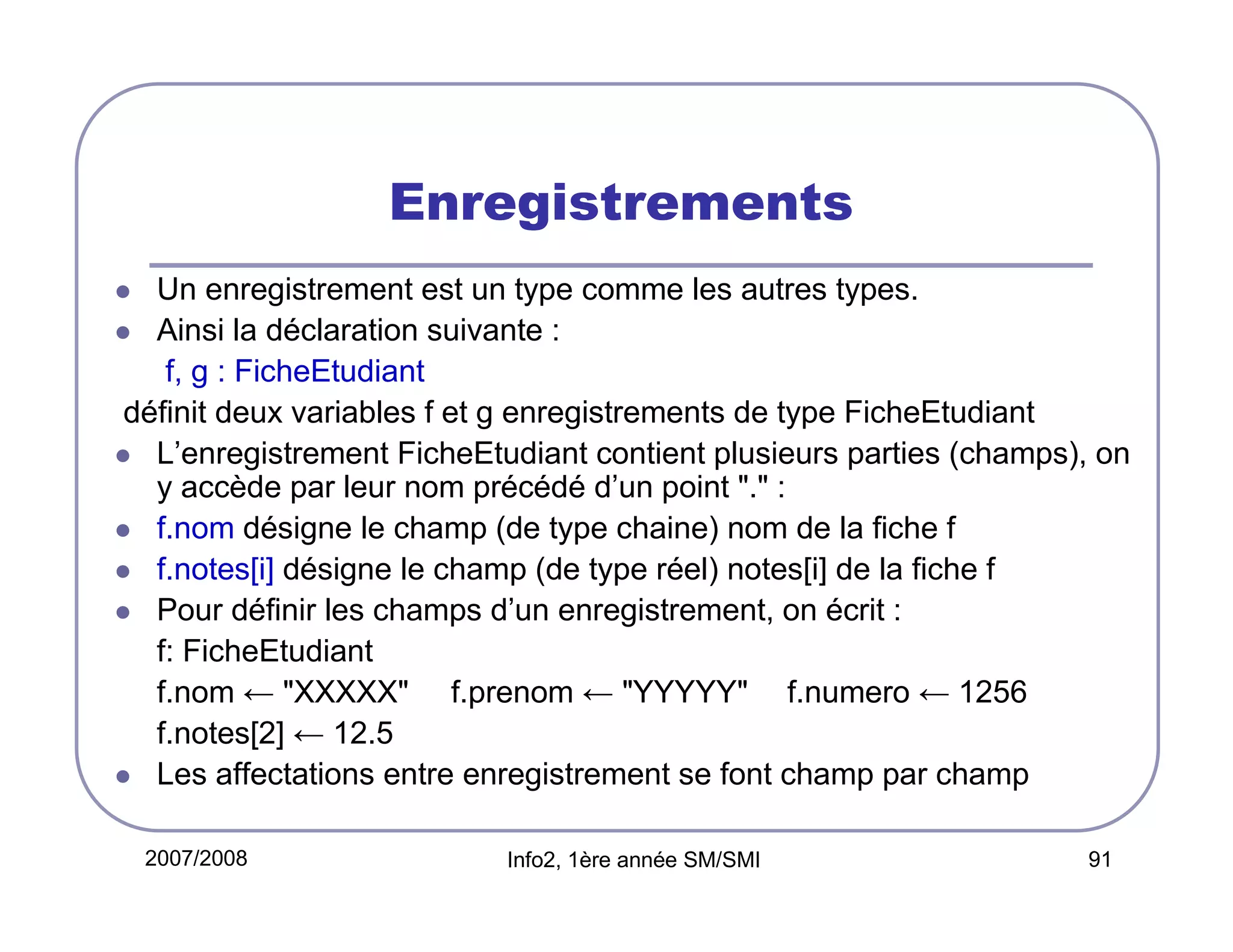 Enregistrements
Un enregistrement est un type comme les autres types.
Ainsi la déclaration suivante :
f, g : FicheEtudiant
définit deux variables f et g enregistrements de type FicheEtudiant
L’enregistrement FicheEtudiant contient plusieurs parties (champs), on
y accède par leur nom précédé d’un point "." :
f.nom désigne le champ (de type chaine) nom de la fiche f
f.notes[i] désigne le champ (de type réel) notes[i] de la fiche f
Pour définir les champs d’un enregistrement, on écrit :
f: FicheEtudiant
f.nom ← "XXXXX" f.prenom ← "YYYYY" f.numero ← 1256
f.notes[2] ← 12.5
Les affectations entre enregistrement se font champ par champ
2007/2008

Info2, 1ère année SM/SMI

91

 