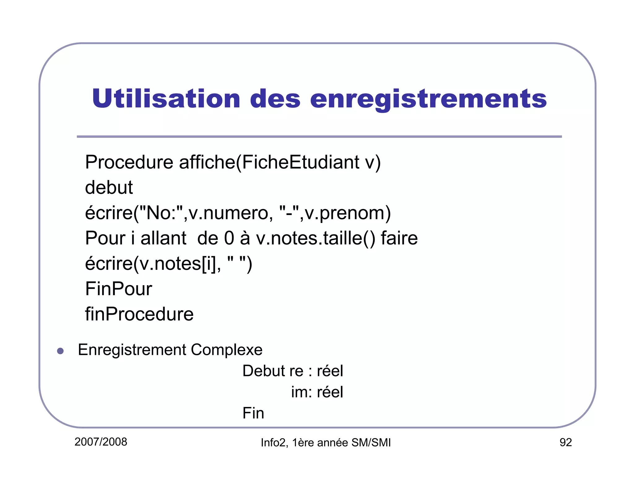 Utilisation des enregistrements
Procedure affiche(FicheEtudiant v)
debut
écrire("No:",v.numero, "-",v.prenom)
Pour i allant de 0 à v.notes.taille() faire
écrire(v.notes[i], " ")
FinPour
finProcedure
Enregistrement Complexe
Debut re : réel
im: réel
Fin
2007/2008

Info2, 1ère année SM/SMI

92

 
