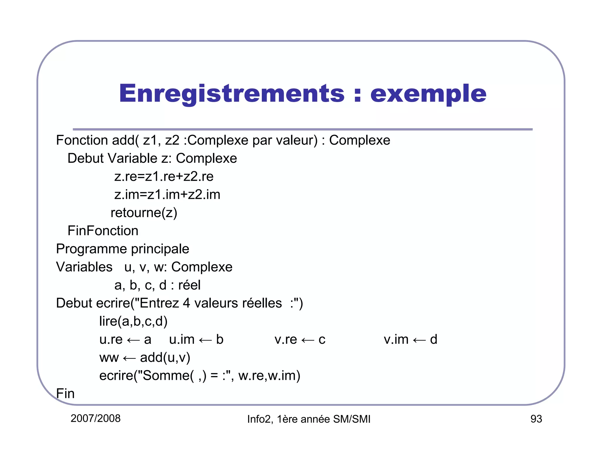 Enregistrements : exemple
Fonction add( z1, z2 :Complexe par valeur) : Complexe
Debut Variable z: Complexe
z.re=z1.re+z2.re
z.im=z1.im+z2.im
retourne(z)
FinFonction
Programme principale
Variables u, v, w: Complexe
a, b, c, d : réel
Debut ecrire("Entrez 4 valeurs réelles :")
lire(a,b,c,d)
u.re ← a u.im ← b
v.re ← c
v.im ← d
ww ← add(u,v)
ecrire("Somme( ,) = :", w.re,w.im)
Fin
2007/2008

Info2, 1ère année SM/SMI

93

 