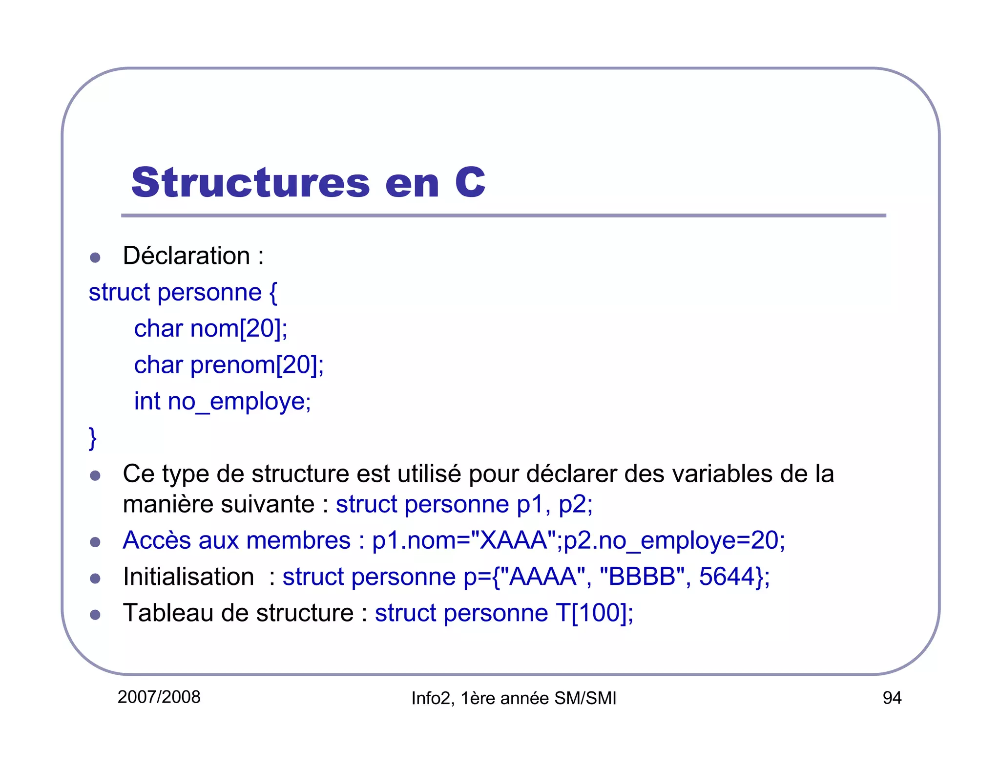 Structures en C
Déclaration :
struct personne {
char nom[20];
char prenom[20];
int no_employe;
}
Ce type de structure est utilisé pour déclarer des variables de la
manière suivante : struct personne p1, p2;
Accès aux membres : p1.nom="XAAA";p2.no_employe=20;
Initialisation : struct personne p={"AAAA", "BBBB", 5644};
Tableau de structure : struct personne T[100];

2007/2008

Info2, 1ère année SM/SMI

94

 