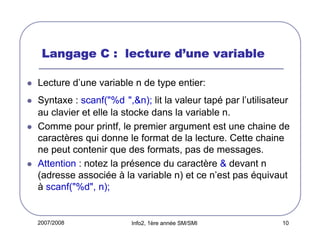 d’
Langage C : lecture d’une variable
Lecture d’une variable n de type entier:
Syntaxe : scanf("%d ",&n); lit la valeur tapé par l’utilisateur
au clavier et elle la stocke dans la variable n.
Comme pour printf, le premier argument est une chaine de
caractères qui donne le format de la lecture. Cette chaine
ne peut contenir que des formats, pas de messages.
Attention : notez la présence du caractère & devant n
(adresse associée à la variable n) et ce n’est pas équivaut
à scanf("%d", n);

2007/2008

Info2, 1ère année SM/SMI

10

 