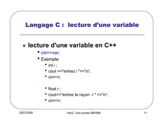 d’
Langage C : lecture d’une variable

lecture d'une variable en C++

• cin>>var;
• Exemple
• int i ;
• cout <<"entrez i "<<'n';
• cin>>i;
• float r ;
• cout<<"entrez le rayon
• cin>>r;
2007/2008

r " <<'n';

Info2, 1ère année SM/SMI

11

 