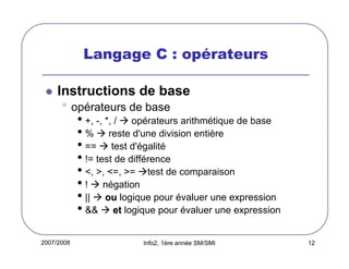 Langage C : opérateurs
Instructions de base

• opérateurs de base

• +, -, *, / opérateurs arithmétique de base
• % reste d'une division entière
• == test d'égalité
• != test de différence
• <, >, <=, >= test de comparaison
• ! négation
• || ou logique pour évaluer une expression
• && et logique pour évaluer une expression

2007/2008

Info2, 1ère année SM/SMI

12

 