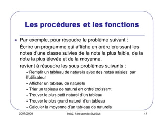 Les procédures et les fonctions
Par exemple, pour résoudre le problème suivant :
Écrire un programme qui affiche en ordre croissant les
notes d’une classe suivies de la note la plus faible, de la
note la plus élevée et de la moyenne.
revient à résoudre les sous problèmes suivants :
- Remplir un tableau de naturels avec des notes saisies par
l’utilisateur
- Afficher un tableau de naturels
- Trier un tableau de naturel en ordre croissant
- Trouver le plus petit naturel d’un tableau
- Trouver le plus grand naturel d’un tableau
- Calculer la moyenne d’un tableau de naturels
2007/2008

Info2, 1ère année SM/SMI

17

 