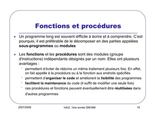 procé
Fonctions et procédures
Un programme long est souvent difficile à écrire et à comprendre. C’est
pourquoi, il est préférable de le décomposer en des parties appelées
sous-programmes ou modules
Les fonctions et les procédures sont des modules (groupe
d'instructions) indépendants désignés par un nom. Elles ont plusieurs
avantages :

•
•
•
•

permettent d’éviter de réécrire un même traitement plusieurs fois. En effet,
on fait appelle à la procédure ou à la fonction aux endroits spécifiés.
permettent d’organiser le code et améliorent la lisibilité des programmes
facilitent la maintenance du code (il suffit de modifier une seule fois)
ces procédures et fonctions peuvent éventuellement être réutilisées dans
d'autres programmes

2007/2008

Info2, 1ère année SM/SMI

19

 