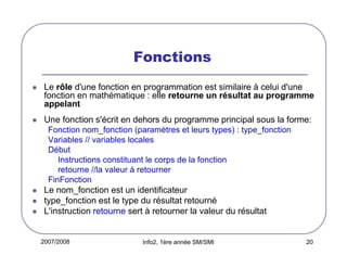 Fonctions
Le rôle d'une fonction en programmation est similaire à celui d'une
fonction en mathématique : elle retourne un résultat au programme
appelant
Une fonction s'écrit en dehors du programme principal sous la forme:
Fonction nom_fonction (paramètres et leurs types) : type_fonction
Variables // variables locales
Début
Instructions constituant le corps de la fonction
retourne //la valeur à retourner
FinFonction

Le nom_fonction est un identificateur
type_fonction est le type du résultat retourné
L'instruction retourne sert à retourner la valeur du résultat

2007/2008

Info2, 1ère année SM/SMI

20

 