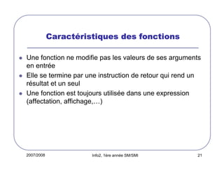 Caracté
Caractéristiques des fonctions
Une fonction ne modifie pas les valeurs de ses arguments
en entrée
Elle se termine par une instruction de retour qui rend un
résultat et un seul
Une fonction est toujours utilisée dans une expression
(affectation, affichage,…)

2007/2008

Info2, 1ère année SM/SMI

21

 