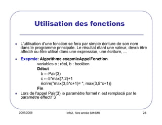 Utilisation des fonctions
L'utilisation d'une fonction se fera par simple écriture de son nom
dans le programme principale. Le résultat étant une valeur, devra être
affecté ou être utilisé dans une expression, une écriture, ...
Exepmle: Algorithme exepmleAppelFonction
variables c : réel, b : booléen
Début
b ←Pair(3)
c ←5*max(7,2)+1
écrire("max(3,5*c+1)= ", max(3,5*c+1))
Fin
Lors de l'appel Pair(3) le paramètre formel n est remplacé par le
paramètre effectif 3

2007/2008

Info2, 1ère année SM/SMI

23

 