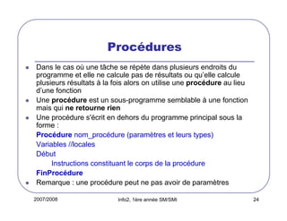 Procédures
Dans le cas où une tâche se répète dans plusieurs endroits du
programme et elle ne calcule pas de résultats ou qu’elle calcule
plusieurs résultats à la fois alors on utilise une procédure au lieu
d’une fonction
Une procédure est un sous-programme semblable à une fonction
mais qui ne retourne rien
Une procédure s'écrit en dehors du programme principal sous la
forme :
Procédure nom_procédure (paramètres et leurs types)
Variables //locales
Début
Instructions constituant le corps de la procédure
FinProcédure
Remarque : une procédure peut ne pas avoir de paramètres
2007/2008

Info2, 1ère année SM/SMI

24

 