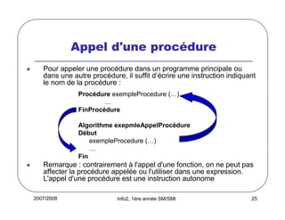 Appel d'une procédure
Pour appeler une procédure dans un programme principale ou
dans une autre procédure, il suffit d’écrire une instruction indiquant
le nom de la procédure :
Procédure exempleProcedure (…)
…
FinProcédure
Algorithme exepmleAppelProcédure
Début
exempleProcedure (…)
…
Fin

Remarque : contrairement à l'appel d'une fonction, on ne peut pas
affecter la procédure appelée ou l'utiliser dans une expression.
L'appel d'une procédure est une instruction autonome
2007/2008

Info2, 1ère année SM/SMI

25

 