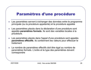 Paramètres d'une procédure
Les paramètres servent à échanger des données entre le programme
principale (ou la procédure appelante) et la procédure appelée
Les paramètres placés dans la déclaration d'une procédure sont
appelés paramètres formels. Ils sont des variables locales à la
procédure.
Les paramètres placés dans l'appel d'une procédure sont appelés
paramètres effectifs. ils contiennent les valeurs pour effectuer le
traitement
Le nombre de paramètres effectifs doit être égal au nombre de
paramètres formels. L'ordre et le type des paramètres doivent
correspondre

2007/2008

Info2, 1ère année SM/SMI

26

 