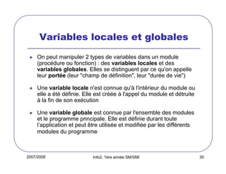 Variables locales et globales
On peut manipuler 2 types de variables dans un module
(procédure ou fonction) : des variables locales et des
variables globales. Elles se distinguent par ce qu'on appelle
leur portée (leur "champ de définition", leur "durée de vie")
Une variable locale n'est connue qu'à l'intérieur du module ou
elle a été définie. Elle est créée à l'appel du module et détruite
à la fin de son exécution
Une variable globale est connue par l'ensemble des modules
et le programme principale. Elle est définie durant toute
l’application et peut être utilisée et modifiée par les différents
modules du programme

2007/2008

Info2, 1ère année SM/SMI

30

 
