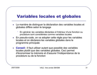 Variables locales et globales
La manière de distinguer la déclaration des variables locales et
globales diffère selon le langage

•

En général, les variables déclarées à l'intérieur d'une fonction ou
procédure sont considérées comme variables locales

En pseudo-code, on va adopter cette règle pour les variables
locales et on déclarera les variables globales dans le
programme principale
Conseil : Il faut utiliser autant que possible des variables
locales plutôt que des variables globales. Ceci permet
d'économiser la mémoire et d'assurer l'indépendance de la
procédure ou de la fonction

2007/2008

Info2, 1ère année SM/SMI

31

 