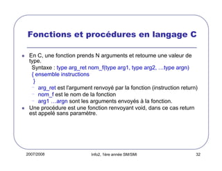 Fonctions et procédures en langage C
En C, une fonction prends N arguments et retourne une valeur de
type.
Syntaxe : type arg_ret nom_f(type arg1, type arg2, …type argn)
{ ensemble instructions
}
- arg_ret est l'argument renvoyé par la fonction (instruction return)
- nom_f est le nom de la fonction
- arg1 …argn sont les arguments envoyés à la fonction.
Une procédure est une fonction renvoyant void, dans ce cas return
est appelé sans paramètre.

2007/2008

Info2, 1ère année SM/SMI

32

 