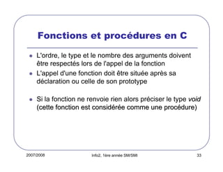 Fonctions et procédures en C
L'ordre, le type et le nombre des arguments doivent
être respectés lors de l'appel de la fonction
L'appel d'une fonction doit être située après sa
déclaration ou celle de son prototype
Si la fonction ne renvoie rien alors préciser le type void
(cette fonction est considérée comme une procédure)

2007/2008

Info2, 1ère année SM/SMI

33

 